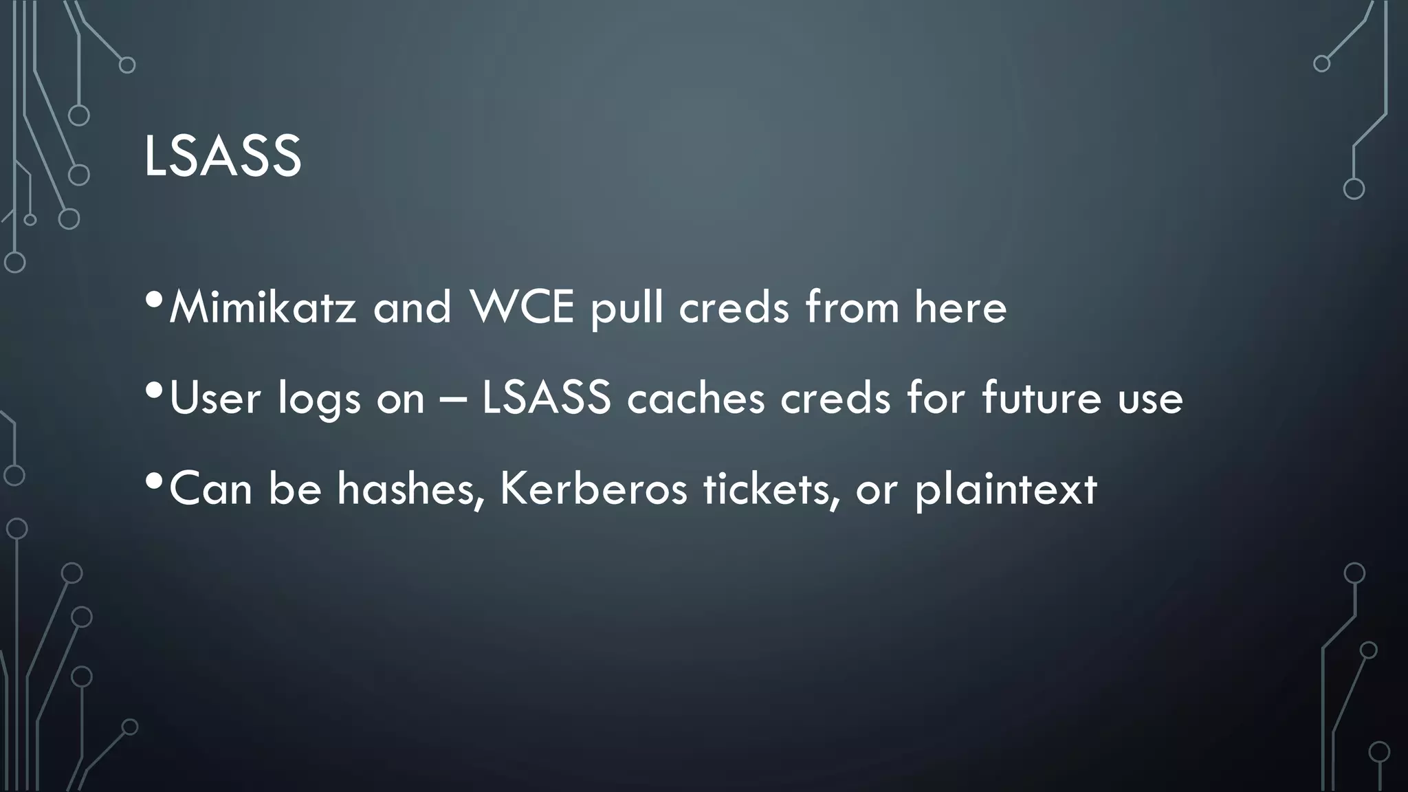 LSASS
•Mimikatz and WCE pull creds from here
•User logs on – LSASS caches creds for future use
•Can be hashes, Kerberos tickets, or plaintext
 