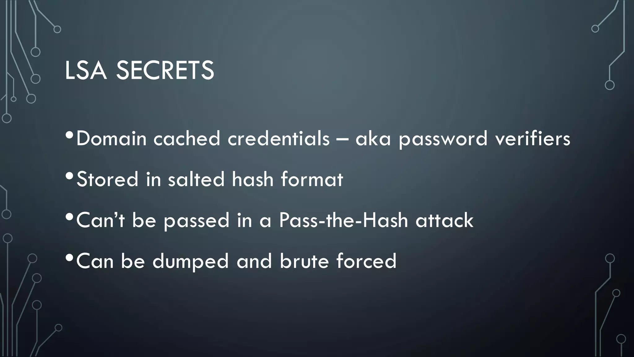 LSA SECRETS
•Domain cached credentials – aka password verifiers
•Stored in salted hash format
•Can’t be passed in a Pass-the-Hash attack
•Can be dumped and brute forced
 