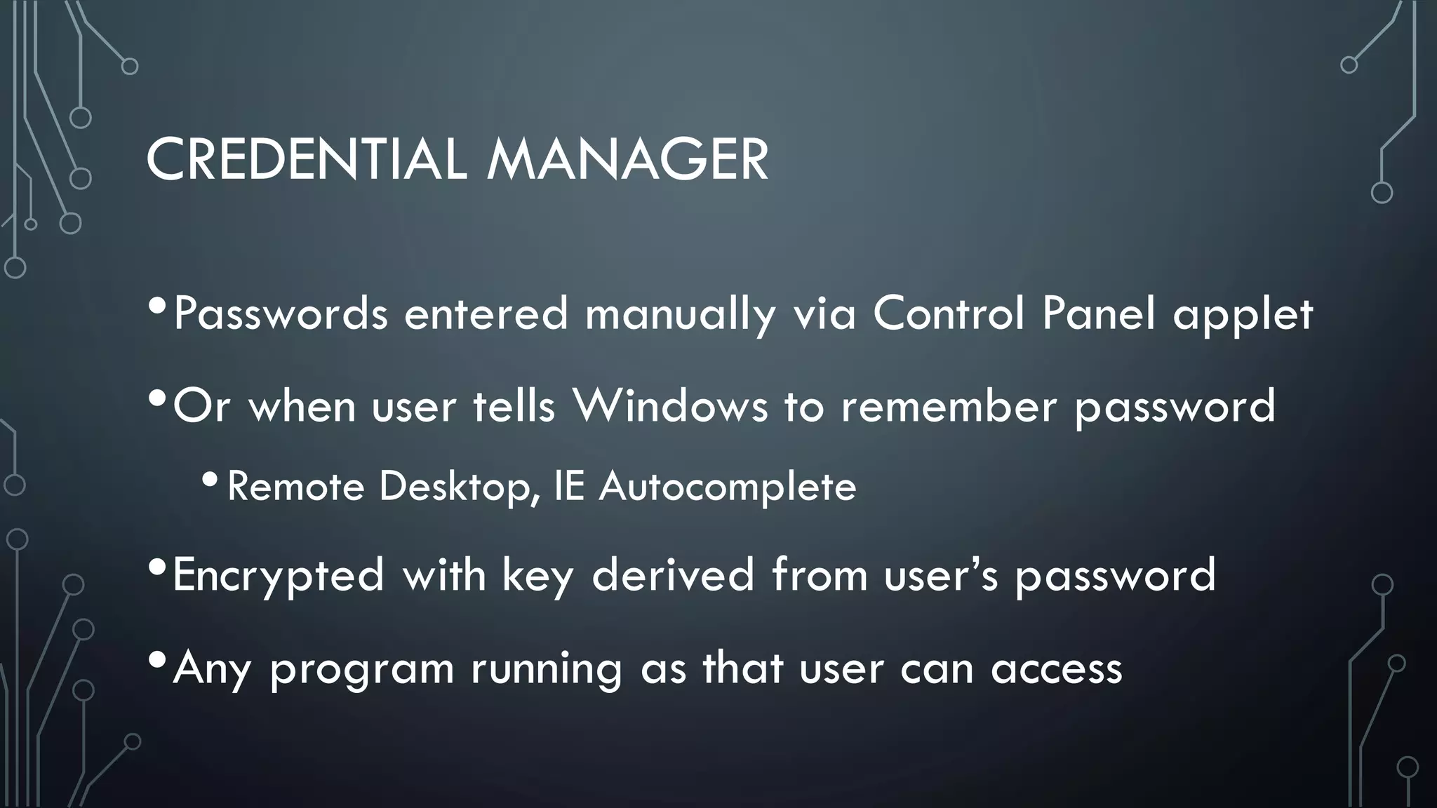 CREDENTIAL MANAGER
•Passwords entered manually via Control Panel applet
•Or when user tells Windows to remember password
•Remote Desktop, IE Autocomplete
•Encrypted with key derived from user’s password
•Any program running as that user can access
 