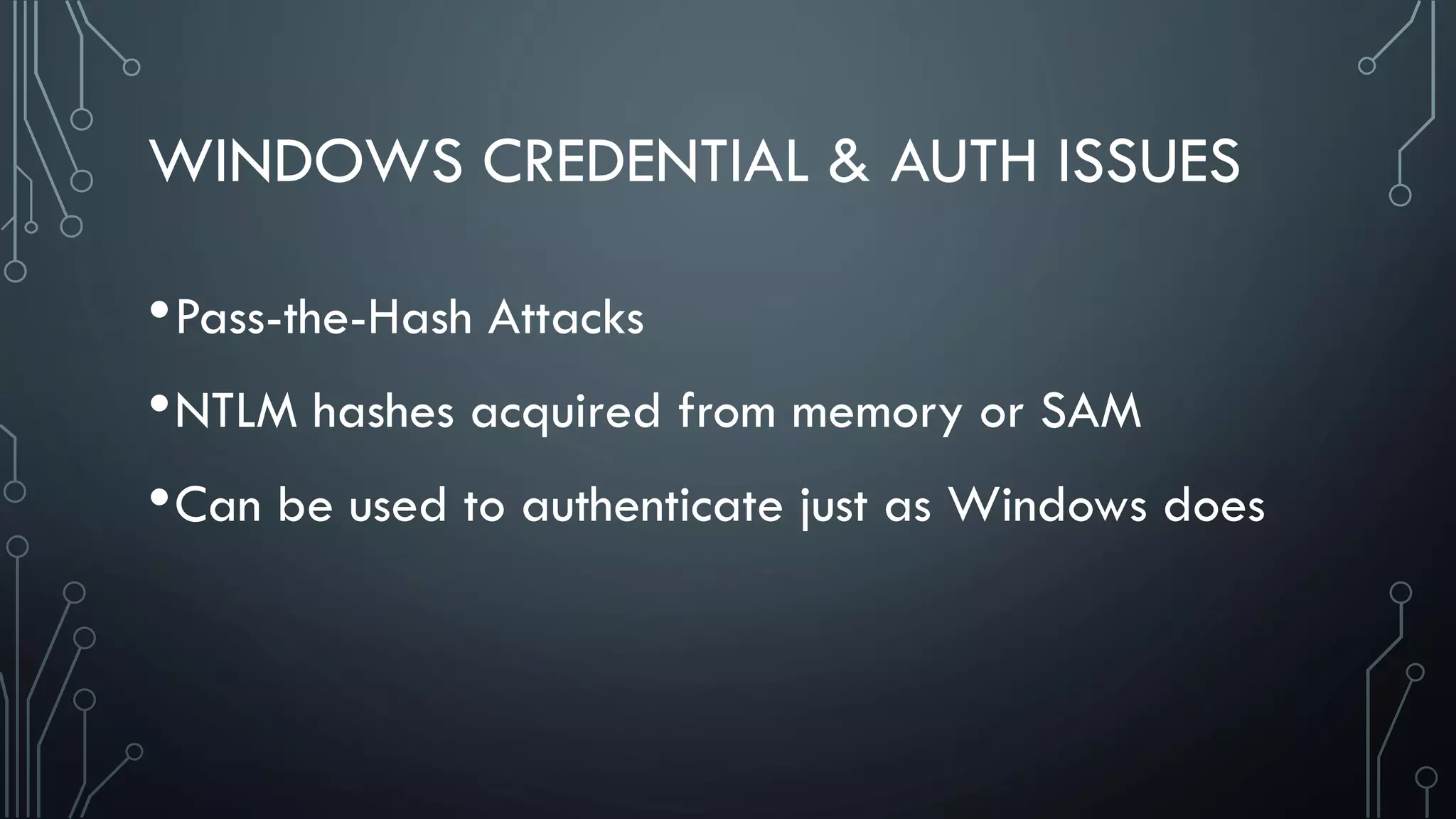 WINDOWS CREDENTIAL & AUTH ISSUES
•Pass-the-Hash Attacks
•NTLM hashes acquired from memory or SAM
•Can be used to authenticate just as Windows does
 