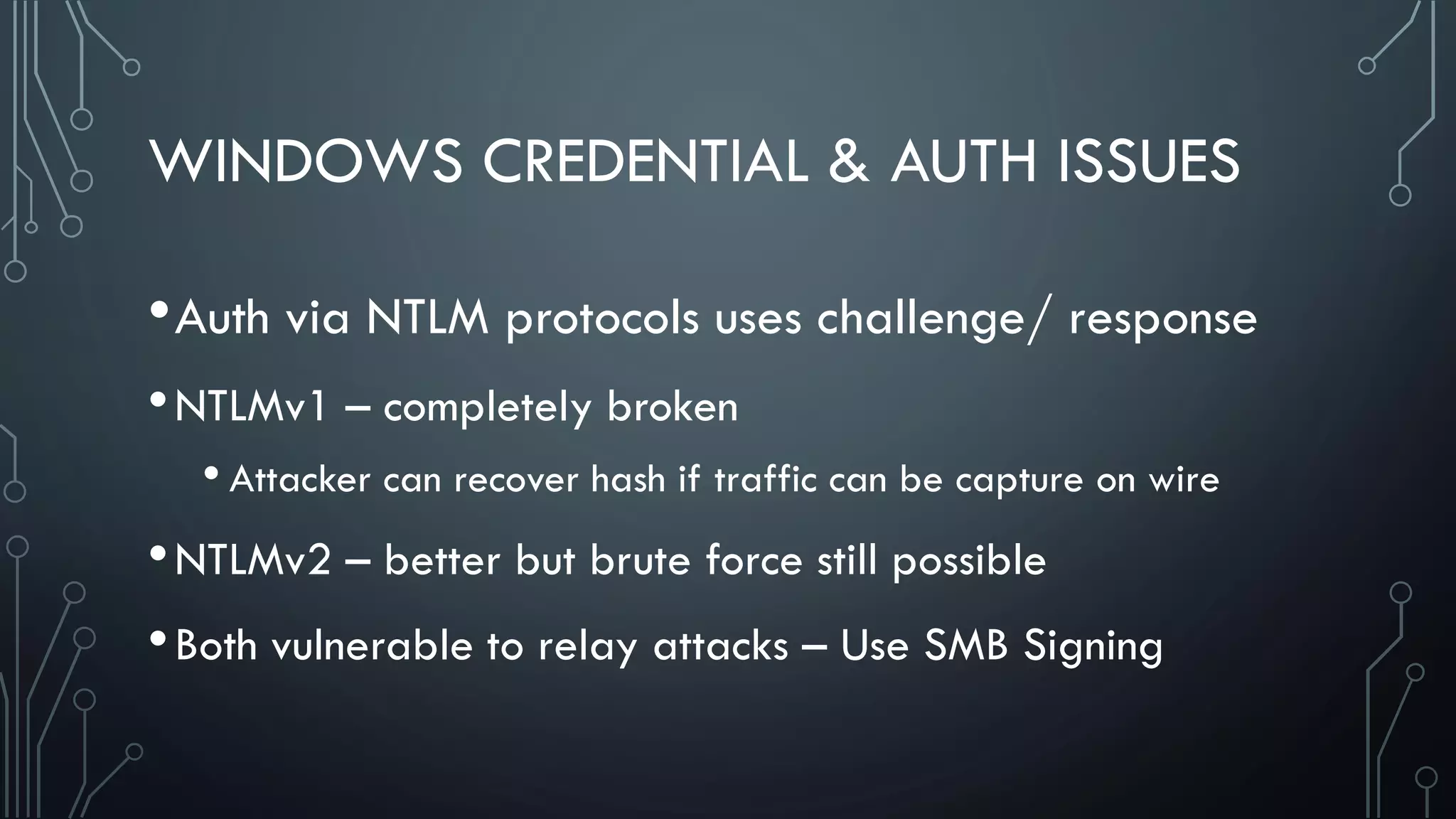 WINDOWS CREDENTIAL & AUTH ISSUES
•Auth via NTLM protocols uses challenge/ response
•NTLMv1 – completely broken
• Attacker can recover hash if traffic can be capture on wire
•NTLMv2 – better but brute force still possible
•Both vulnerable to relay attacks – Use SMB Signing
 