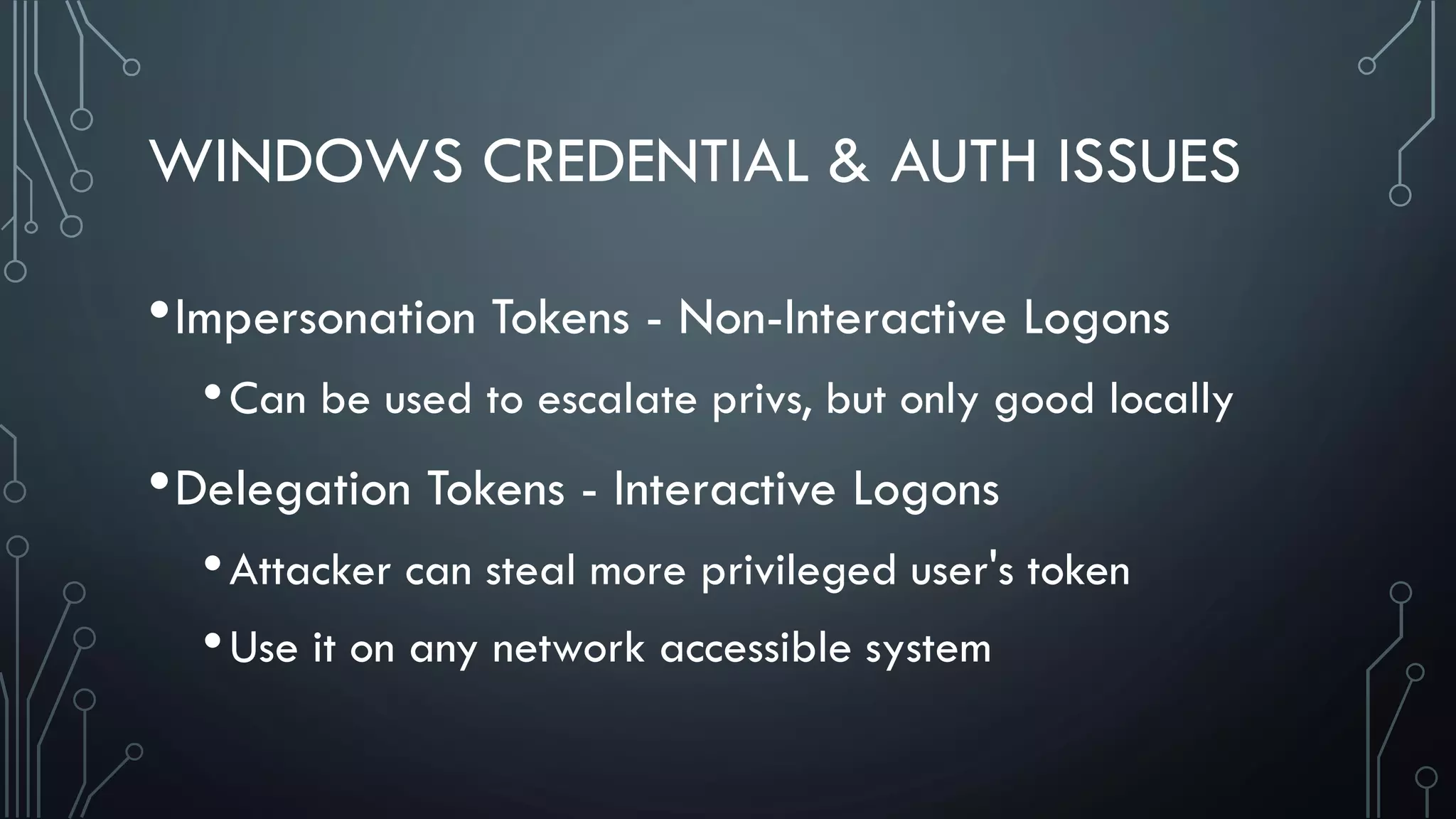 WINDOWS CREDENTIAL & AUTH ISSUES
•Impersonation Tokens - Non-Interactive Logons
•Can be used to escalate privs, but only good locally
•Delegation Tokens - Interactive Logons
•Attacker can steal more privileged user's token
•Use it on any network accessible system
 