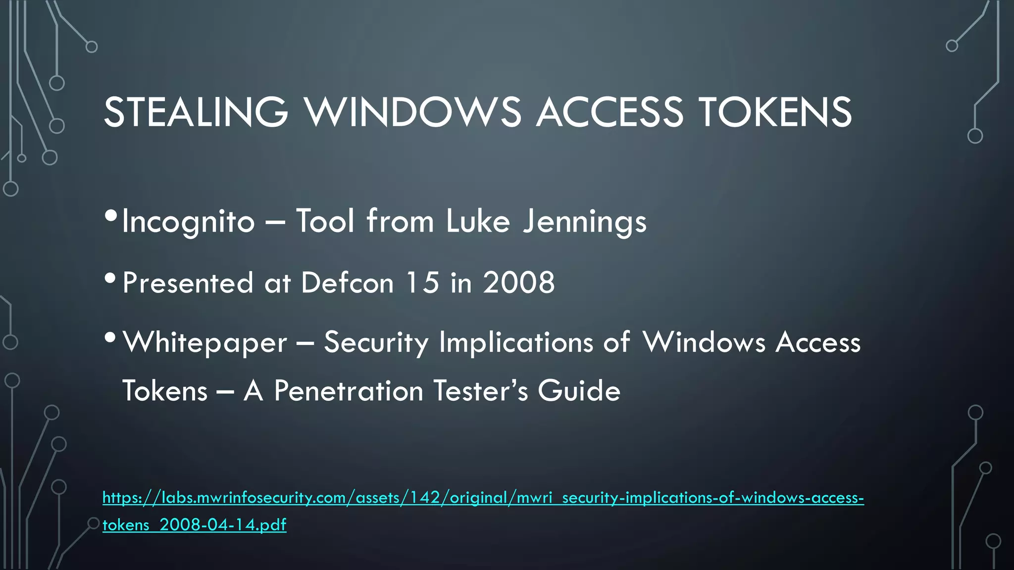 STEALING WINDOWS ACCESS TOKENS
•Incognito – Tool from Luke Jennings
•Presented at Defcon 15 in 2008
•Whitepaper – Security Implications of Windows Access
Tokens – A Penetration Tester’s Guide
https://labs.mwrinfosecurity.com/assets/142/original/mwri_security-implications-of-windows-access-
tokens_2008-04-14.pdf
 