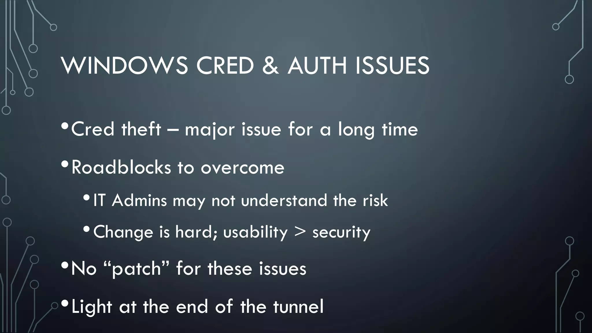 WINDOWS CRED & AUTH ISSUES
•Cred theft – major issue for a long time
•Roadblocks to overcome
•IT Admins may not understand the risk
•Change is hard; usability > security
•No “patch” for these issues
•Light at the end of the tunnel
 