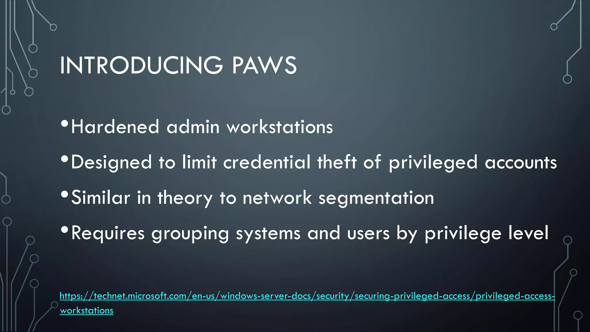 INTRODUCING PAWS
•Hardened admin workstations
•Designed to limit credential theft of privileged accounts
•Similar in theory to network segmentation
•Requires grouping systems and users by privilege level
https://technet.microsoft.com/en-us/windows-server-docs/security/securing-privileged-access/privileged-access-
workstations
 