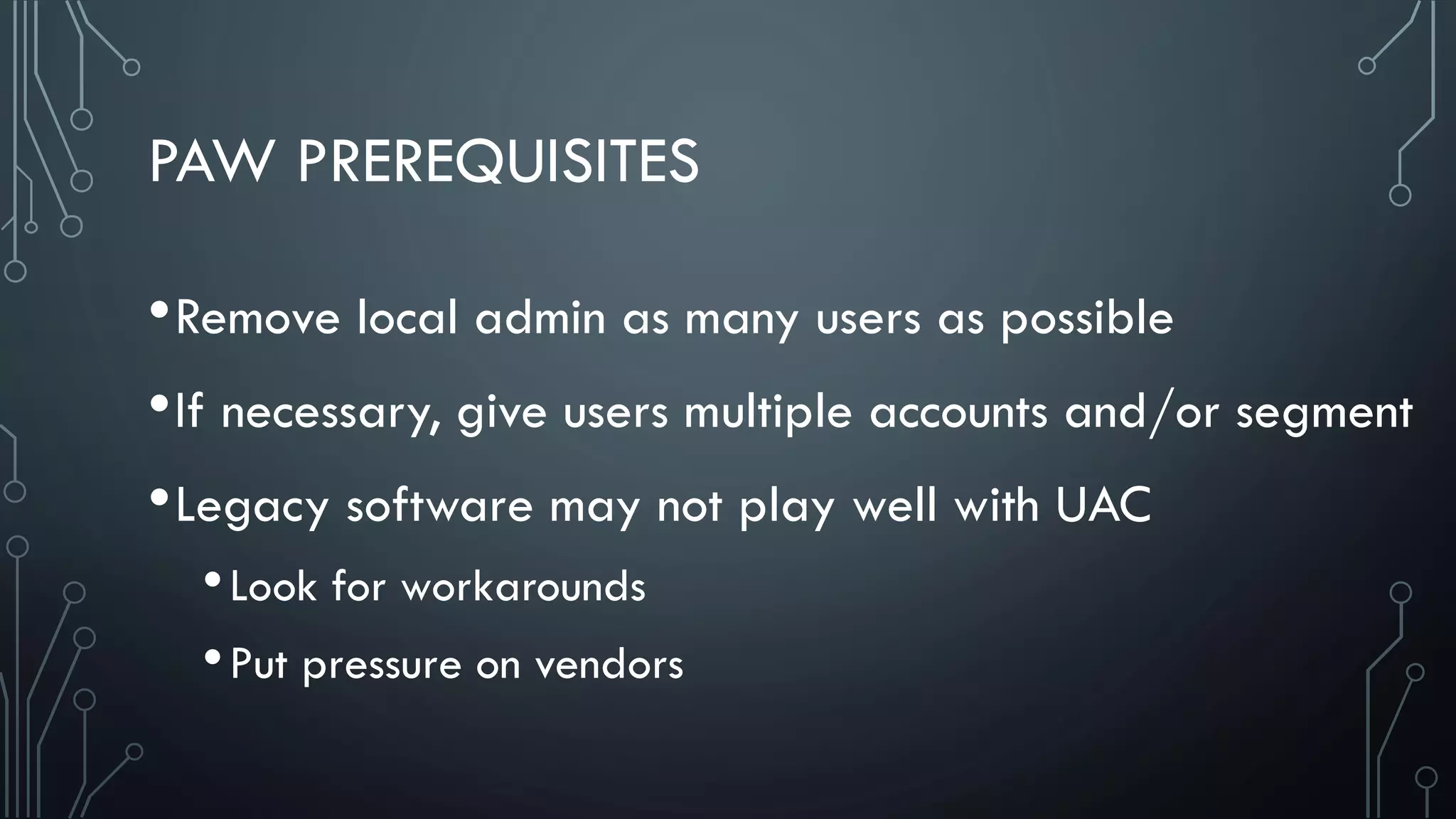 PAW PREREQUISITES
•Remove local admin as many users as possible
•If necessary, give users multiple accounts and/or segment
•Legacy software may not play well with UAC
•Look for workarounds
•Put pressure on vendors
 