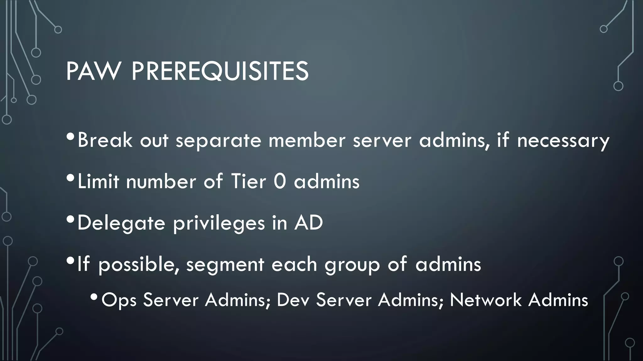 PAW PREREQUISITES
•Break out separate member server admins, if necessary
•Limit number of Tier 0 admins
•Delegate privileges in AD
•If possible, segment each group of admins
•Ops Server Admins; Dev Server Admins; Network Admins
 