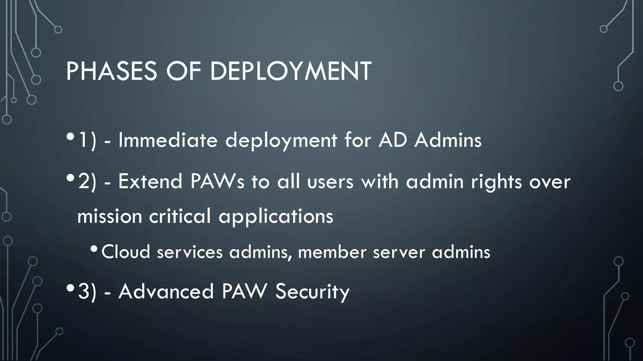 PHASES OF DEPLOYMENT
•1) - Immediate deployment for AD Admins
•2) - Extend PAWs to all users with admin rights over
mission critical applications
•Cloud services admins, member server admins
•3) - Advanced PAW Security
 