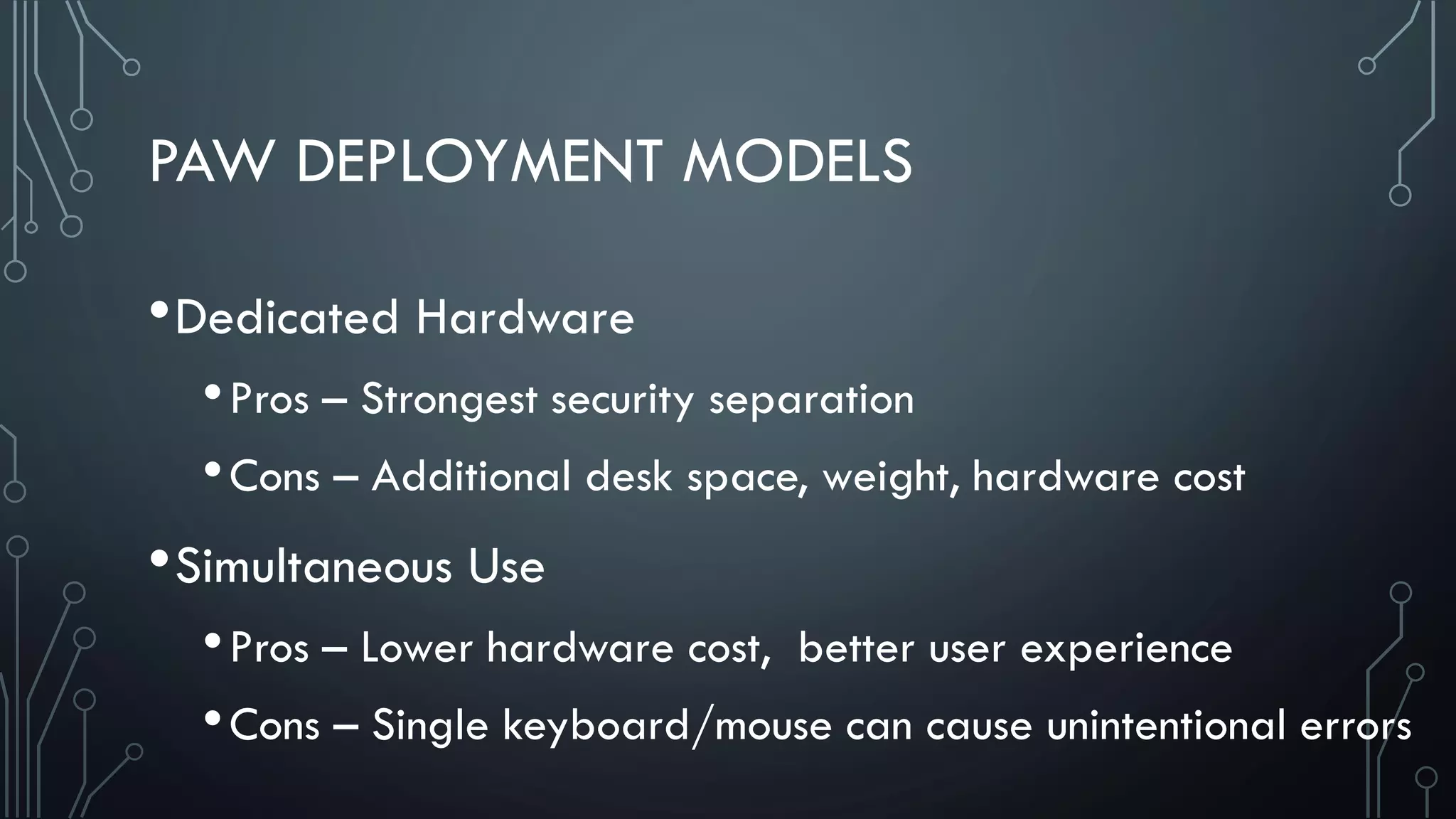 PAW DEPLOYMENT MODELS
•Dedicated Hardware
•Pros – Strongest security separation
•Cons – Additional desk space, weight, hardware cost
•Simultaneous Use
•Pros – Lower hardware cost, better user experience
•Cons – Single keyboard/mouse can cause unintentional errors
 