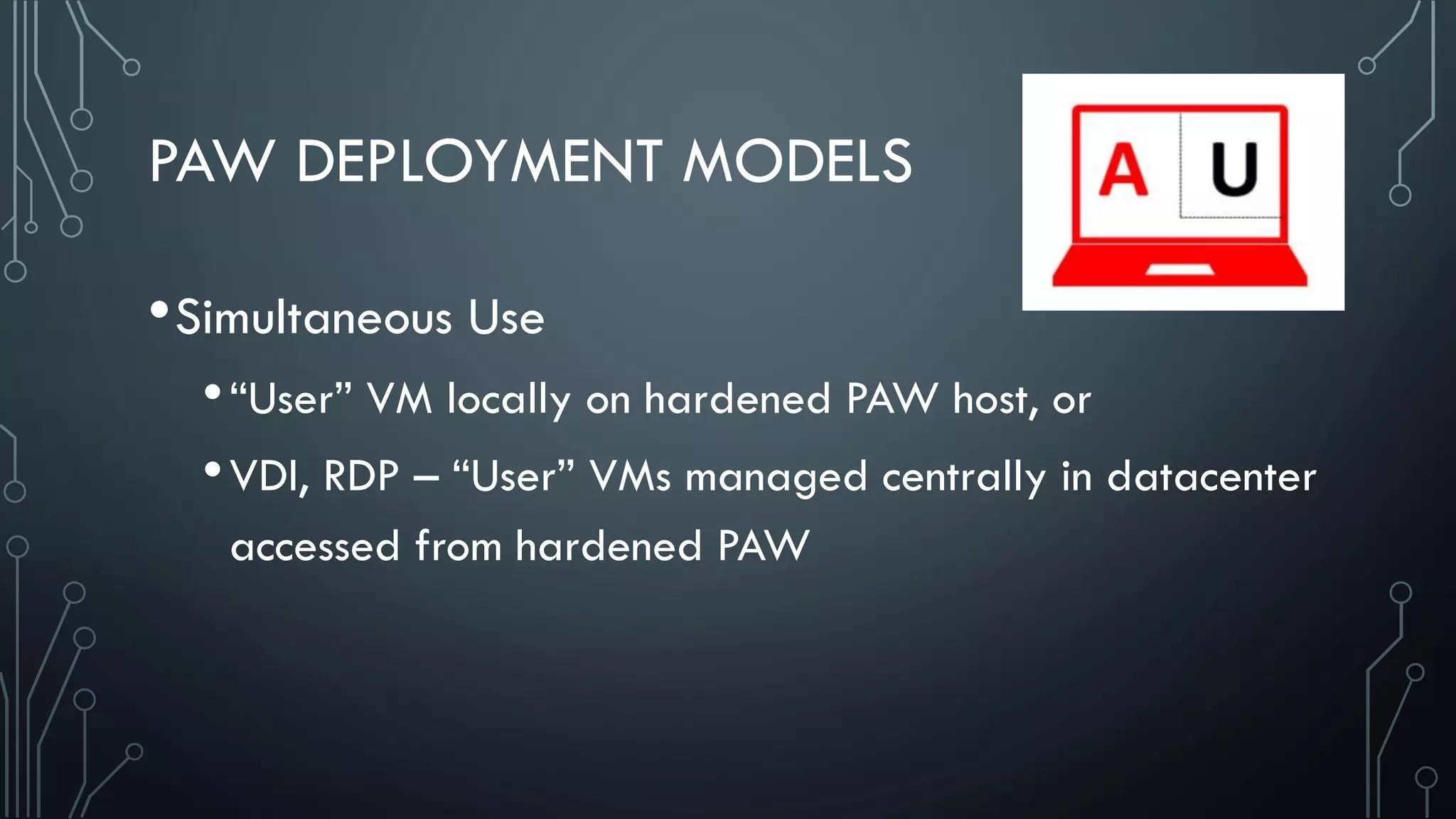 PAW DEPLOYMENT MODELS
•Simultaneous Use
•“User” VM locally on hardened PAW host, or
•VDI, RDP – “User” VMs managed centrally in datacenter
accessed from hardened PAW
 