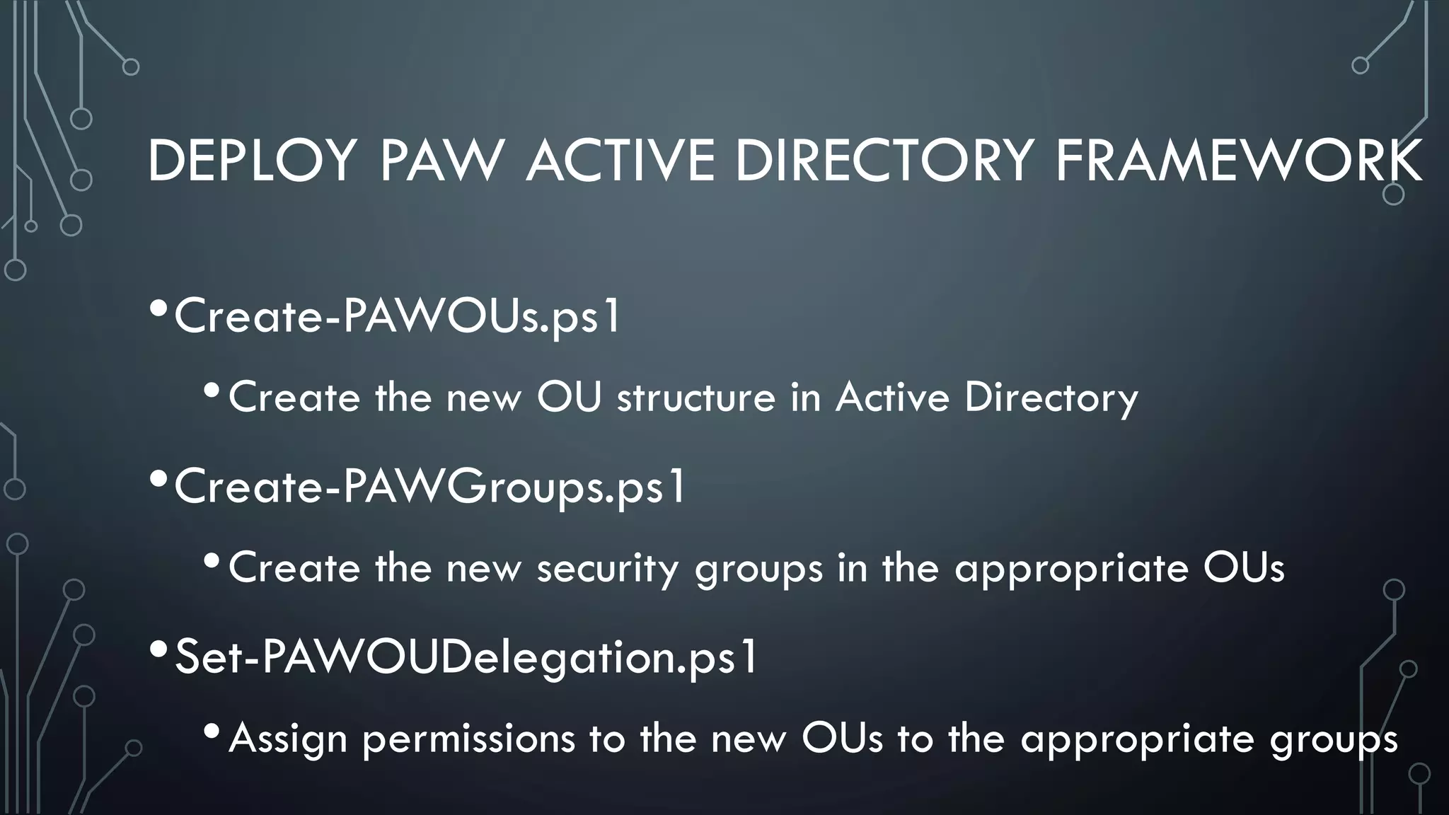 DEPLOY PAW ACTIVE DIRECTORY FRAMEWORK
•Create-PAWOUs.ps1
•Create the new OU structure in Active Directory
•Create-PAWGroups.ps1
•Create the new security groups in the appropriate OUs
•Set-PAWOUDelegation.ps1
•Assign permissions to the new OUs to the appropriate groups
 