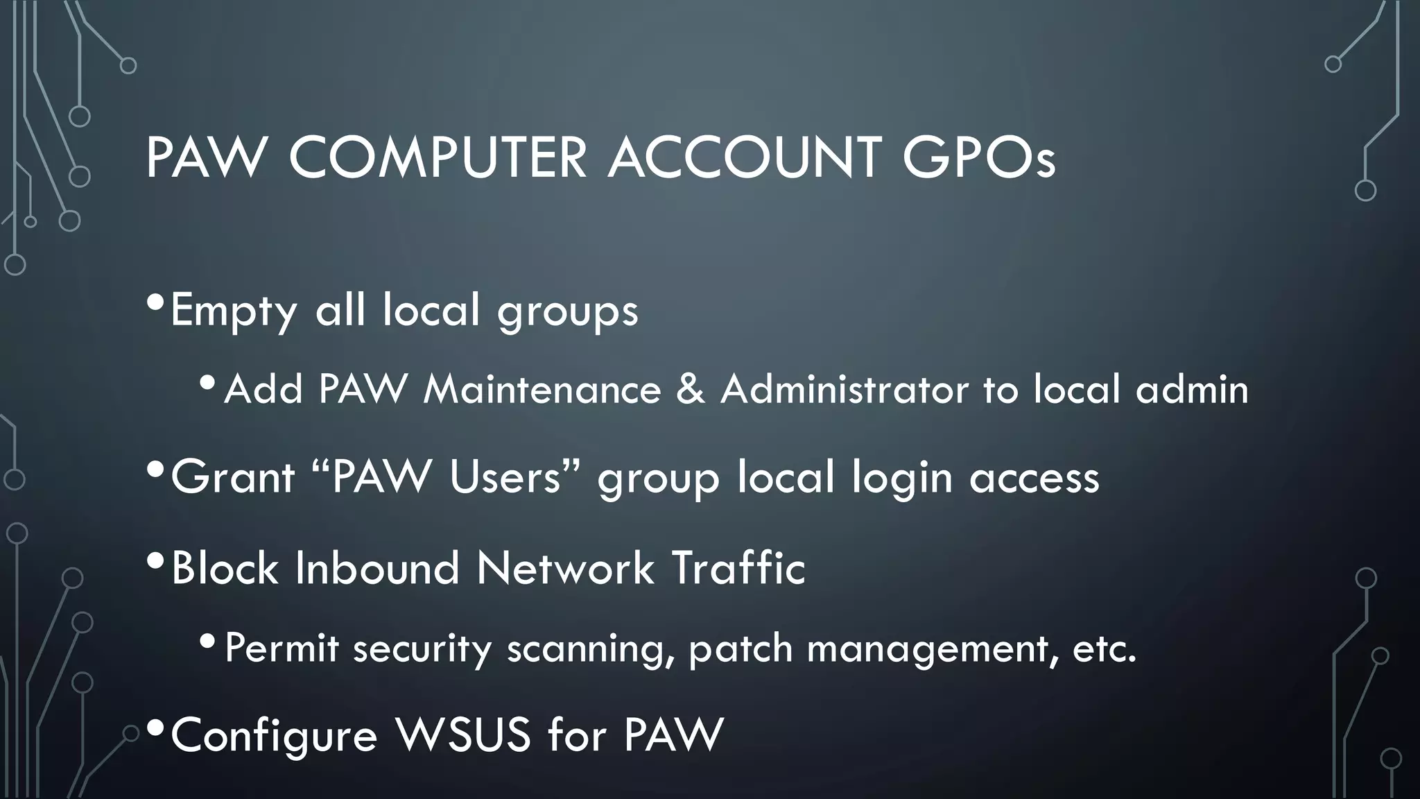 PAW COMPUTER ACCOUNT GPOs
•Empty all local groups
•Add PAW Maintenance & Administrator to local admin
•Grant “PAW Users” group local login access
•Block Inbound Network Traffic
•Permit security scanning, patch management, etc.
•Configure WSUS for PAW
 
