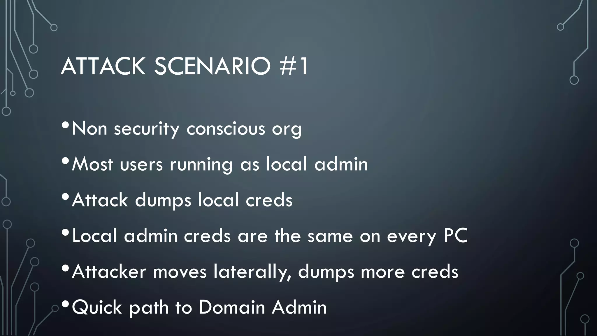 ATTACK SCENARIO #1
•Non security conscious org
•Most users running as local admin
•Attack dumps local creds
•Local admin creds are the same on every PC
•Attacker moves laterally, dumps more creds
•Quick path to Domain Admin
 