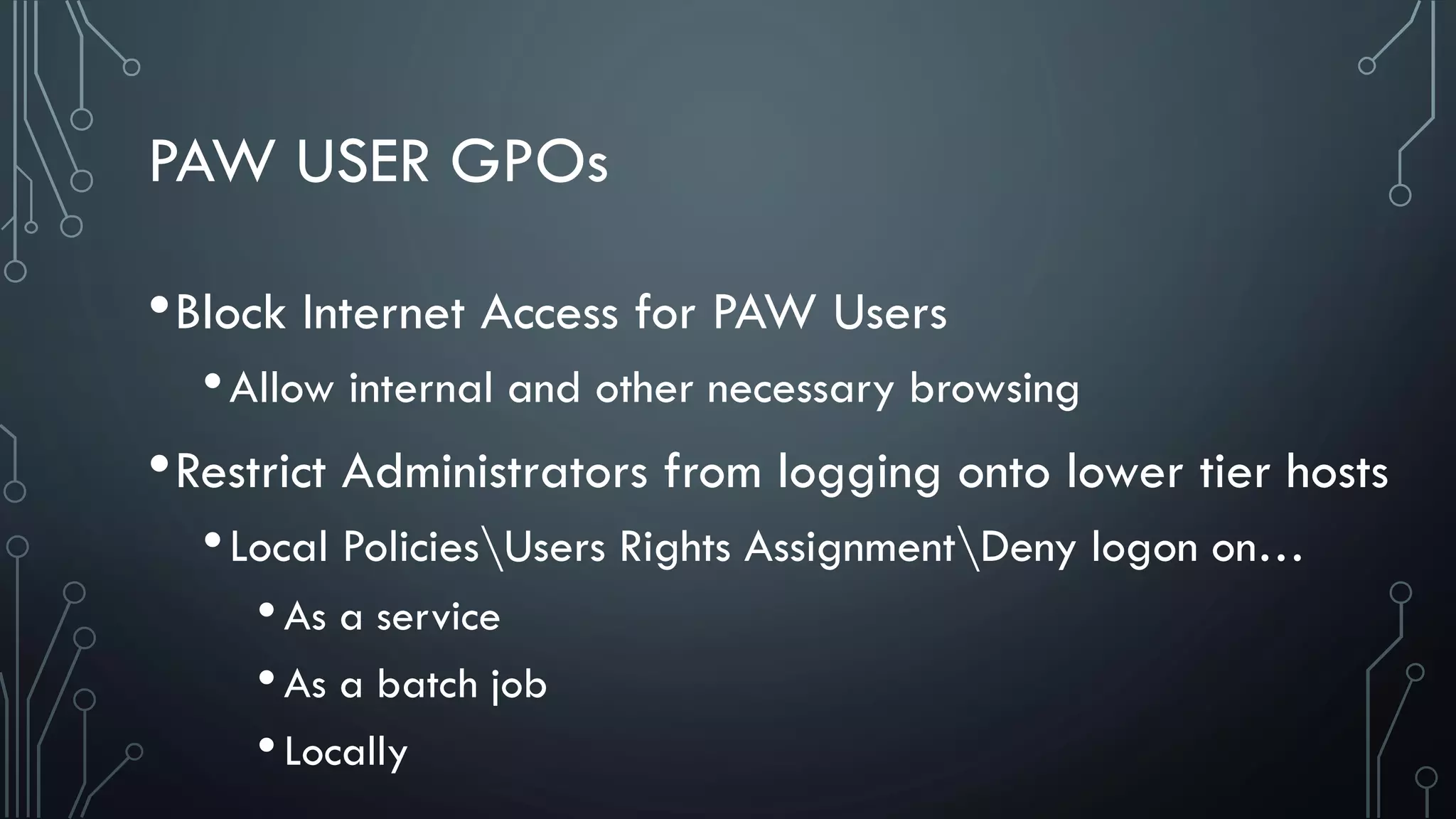 PAW USER GPOs
•Block Internet Access for PAW Users
•Allow internal and other necessary browsing
•Restrict Administrators from logging onto lower tier hosts
•Local PoliciesUsers Rights AssignmentDeny logon on…
•As a service
•As a batch job
•Locally
 