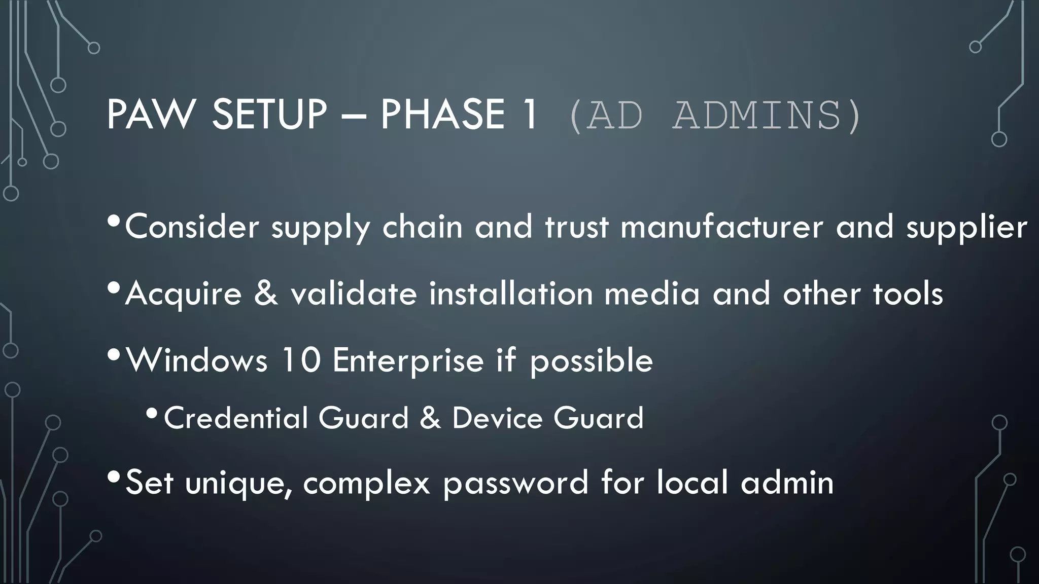 PAW SETUP – PHASE 1 (AD ADMINS)
•Consider supply chain and trust manufacturer and supplier
•Acquire & validate installation media and other tools
•Windows 10 Enterprise if possible
•Credential Guard & Device Guard
•Set unique, complex password for local admin
 