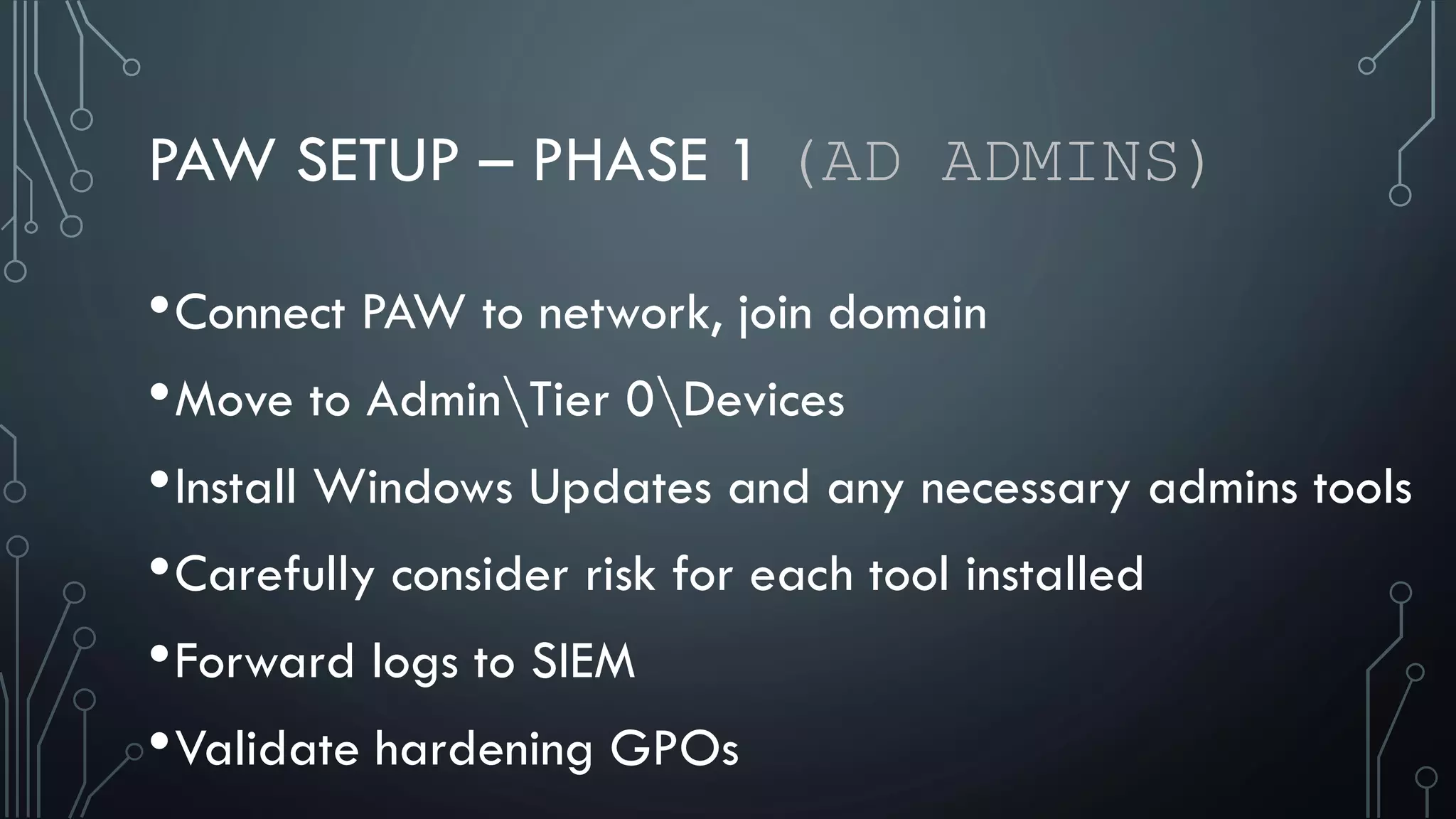 PAW SETUP – PHASE 1 (AD ADMINS)
•Connect PAW to network, join domain
•Move to AdminTier 0Devices
•Install Windows Updates and any necessary admins tools
•Carefully consider risk for each tool installed
•Forward logs to SIEM
•Validate hardening GPOs
 