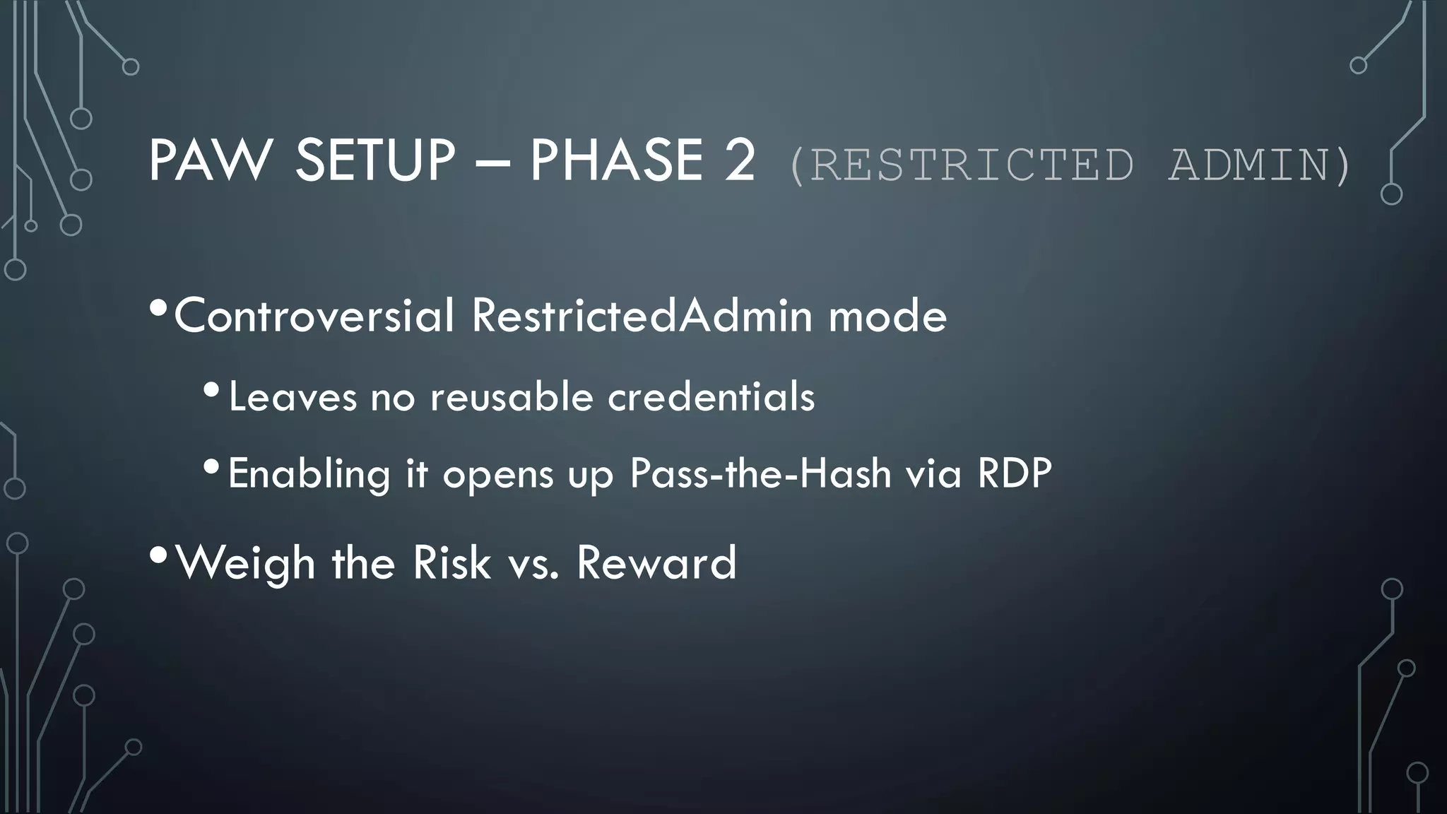 PAW SETUP – PHASE 2 (RESTRICTED ADMIN)
•Controversial RestrictedAdmin mode
•Leaves no reusable credentials
•Enabling it opens up Pass-the-Hash via RDP
•Weigh the Risk vs. Reward
 