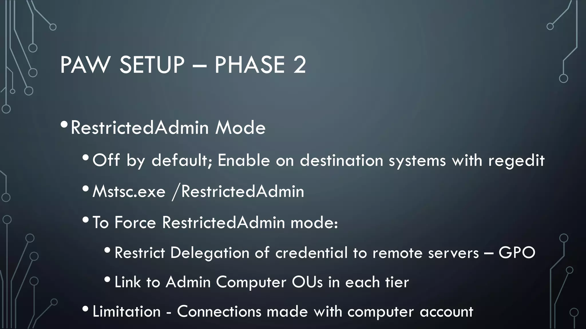 PAW SETUP – PHASE 2
•RestrictedAdmin Mode
•Off by default; Enable on destination systems with regedit
•Mstsc.exe /RestrictedAdmin
•To Force RestrictedAdmin mode:
•Restrict Delegation of credential to remote servers – GPO
•Link to Admin Computer OUs in each tier
•Limitation - Connections made with computer account
 