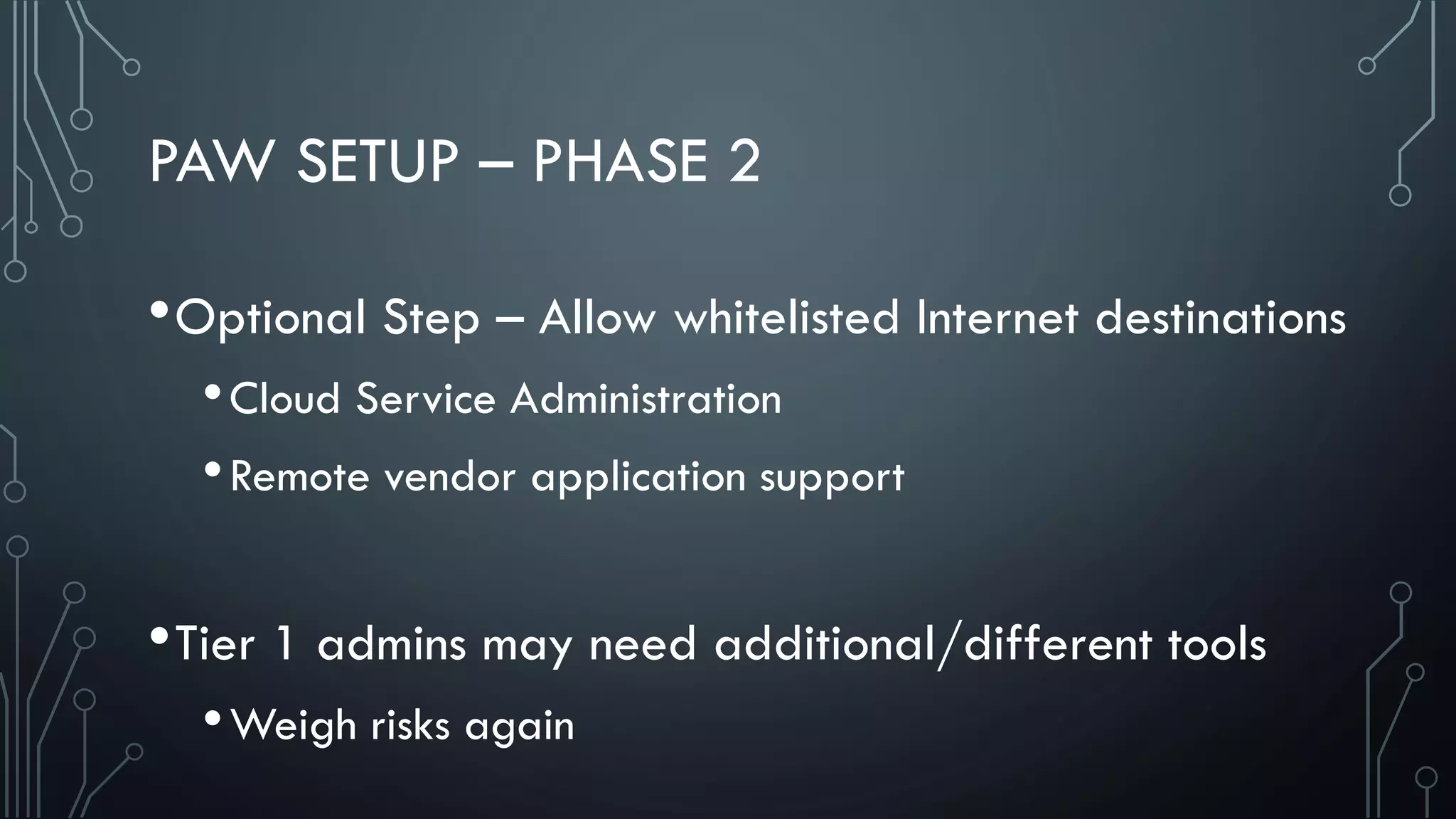 PAW SETUP – PHASE 2
•Optional Step – Allow whitelisted Internet destinations
•Cloud Service Administration
•Remote vendor application support
•Tier 1 admins may need additional/different tools
•Weigh risks again
 