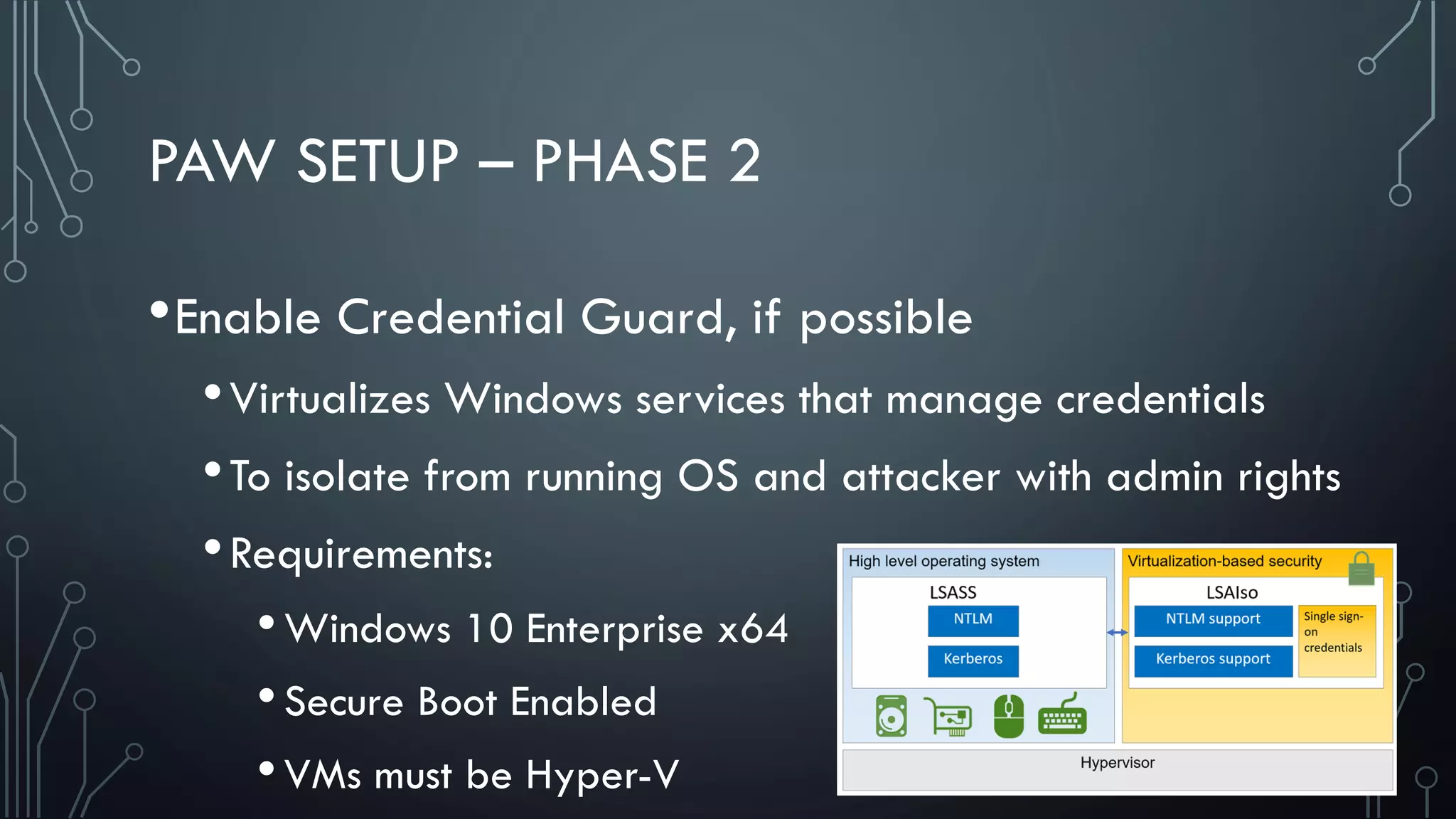PAW SETUP – PHASE 2
•Enable Credential Guard, if possible
•Virtualizes Windows services that manage credentials
•To isolate from running OS and attacker with admin rights
•Requirements:
•Windows 10 Enterprise x64
•Secure Boot Enabled
•VMs must be Hyper-V
 