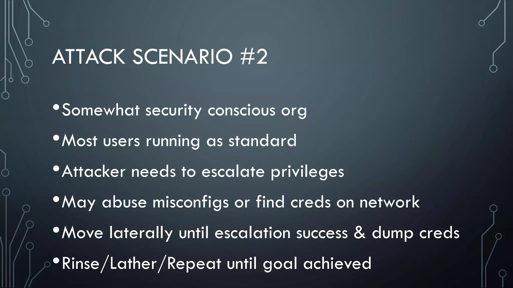 ATTACK SCENARIO #2
•Somewhat security conscious org
•Most users running as standard
•Attacker needs to escalate privileges
•May abuse misconfigs or find creds on network
•Move laterally until escalation success & dump creds
•Rinse/Lather/Repeat until goal achieved
 