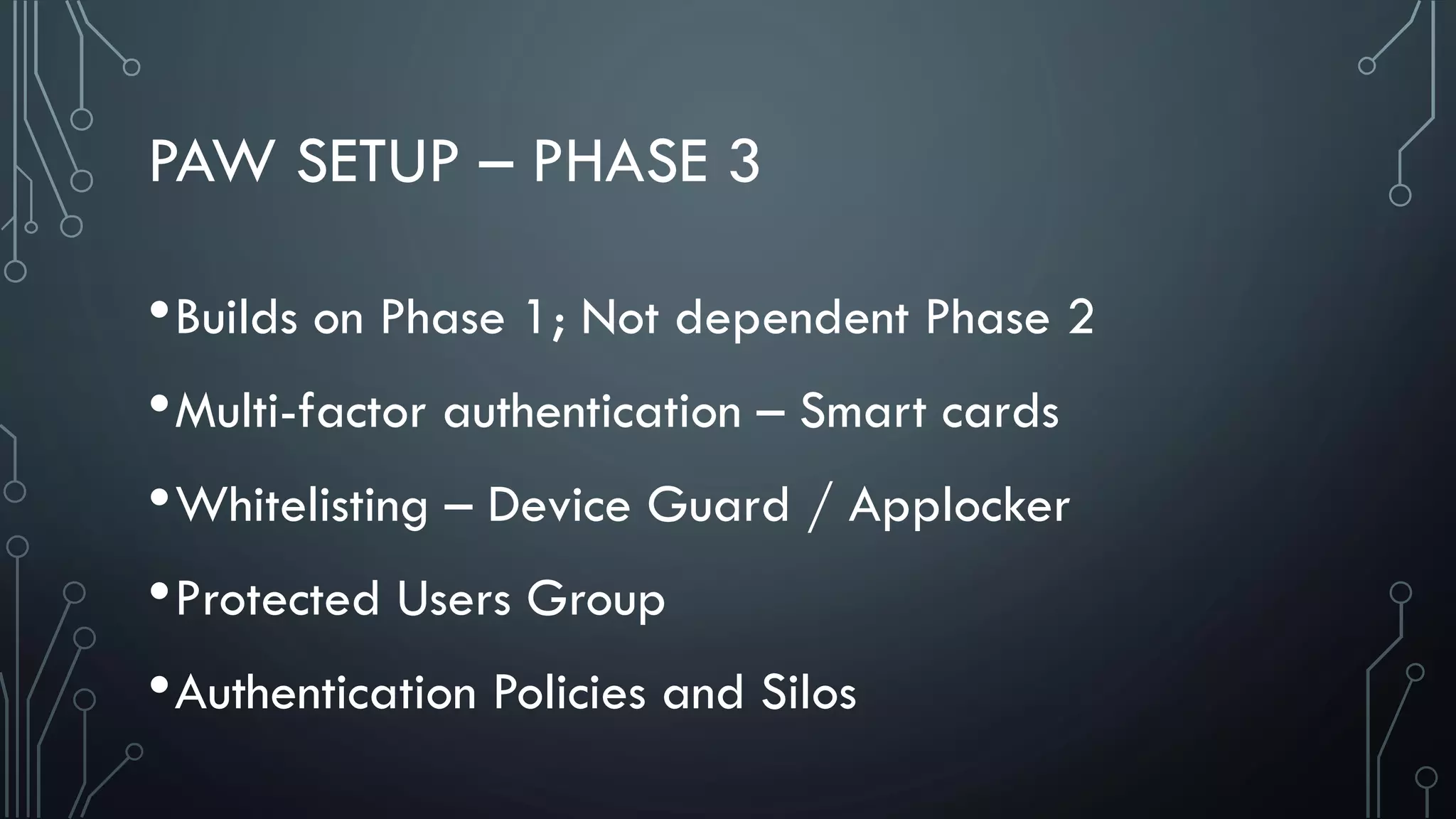 PAW SETUP – PHASE 3
•Builds on Phase 1; Not dependent Phase 2
•Multi-factor authentication – Smart cards
•Whitelisting – Device Guard / Applocker
•Protected Users Group
•Authentication Policies and Silos
 