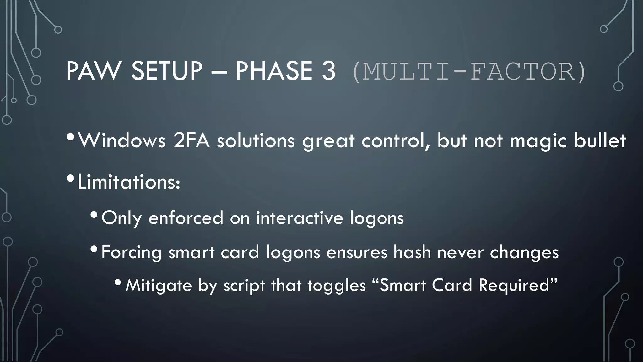 PAW SETUP – PHASE 3 (MULTI-FACTOR)
•Windows 2FA solutions great control, but not magic bullet
•Limitations:
•Only enforced on interactive logons
•Forcing smart card logons ensures hash never changes
•Mitigate by script that toggles “Smart Card Required”
 