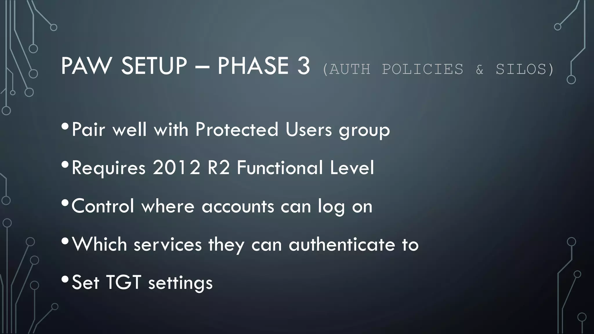 PAW SETUP – PHASE 3 (AUTH POLICIES & SILOS)
•Pair well with Protected Users group
•Requires 2012 R2 Functional Level
•Control where accounts can log on
•Which services they can authenticate to
•Set TGT settings
 