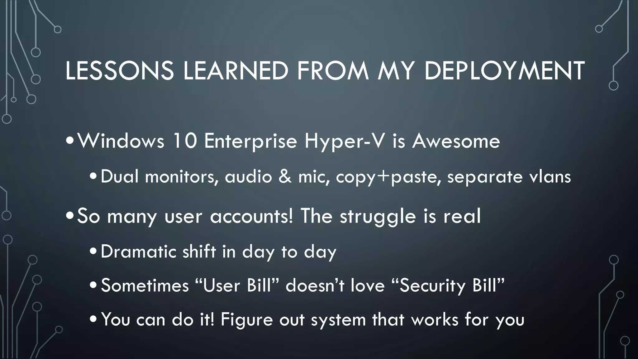 LESSONS LEARNED FROM MY DEPLOYMENT
•Windows 10 Enterprise Hyper-V is Awesome
•Dual monitors, audio & mic, copy+paste, separate vlans
•So many user accounts! The struggle is real
•Dramatic shift in day to day
•Sometimes “User Bill” doesn’t love “Security Bill”
•You can do it! Figure out system that works for you
 