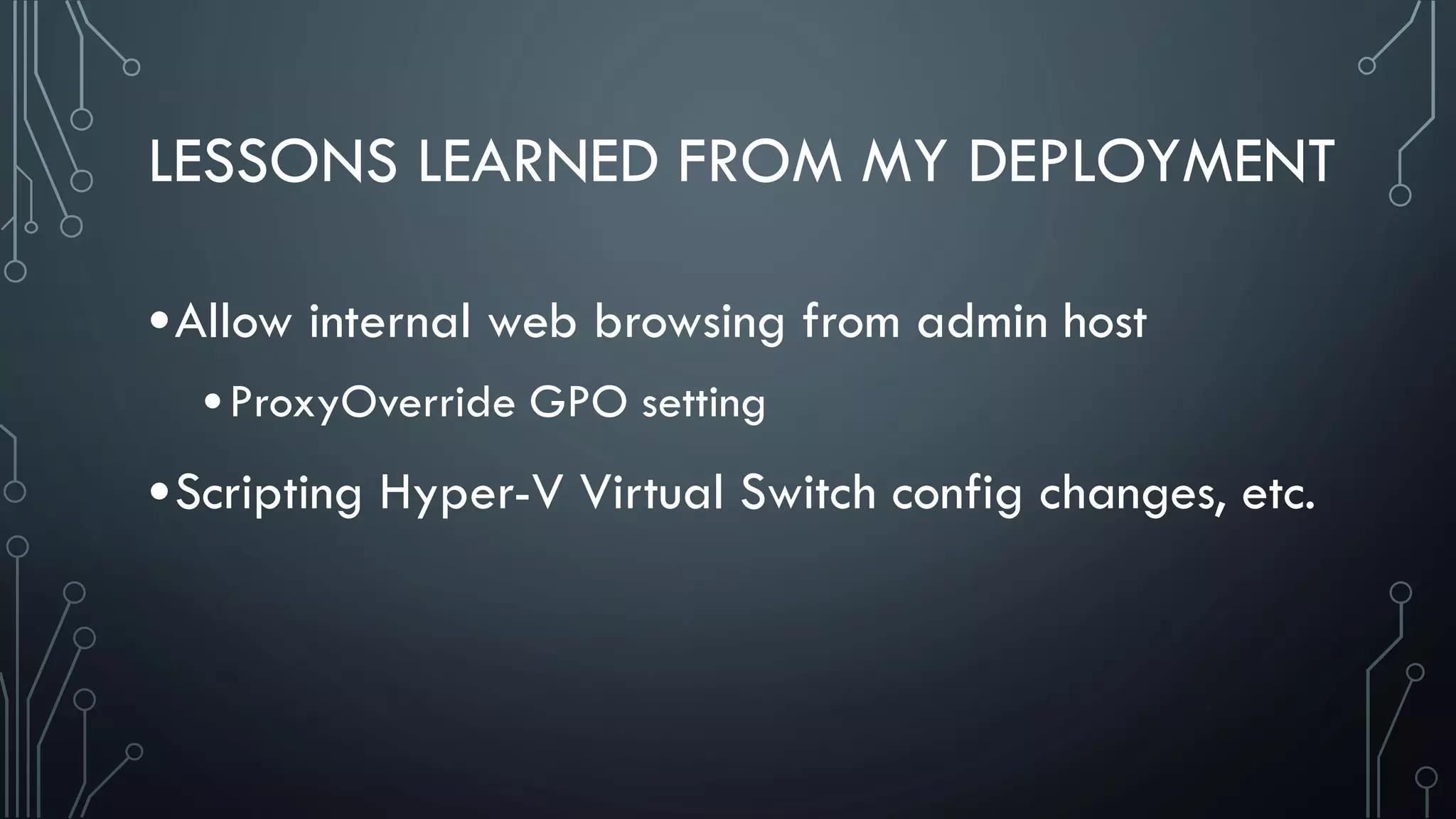 LESSONS LEARNED FROM MY DEPLOYMENT
•Allow internal web browsing from admin host
•ProxyOverride GPO setting
•Scripting Hyper-V Virtual Switch config changes, etc.
 
