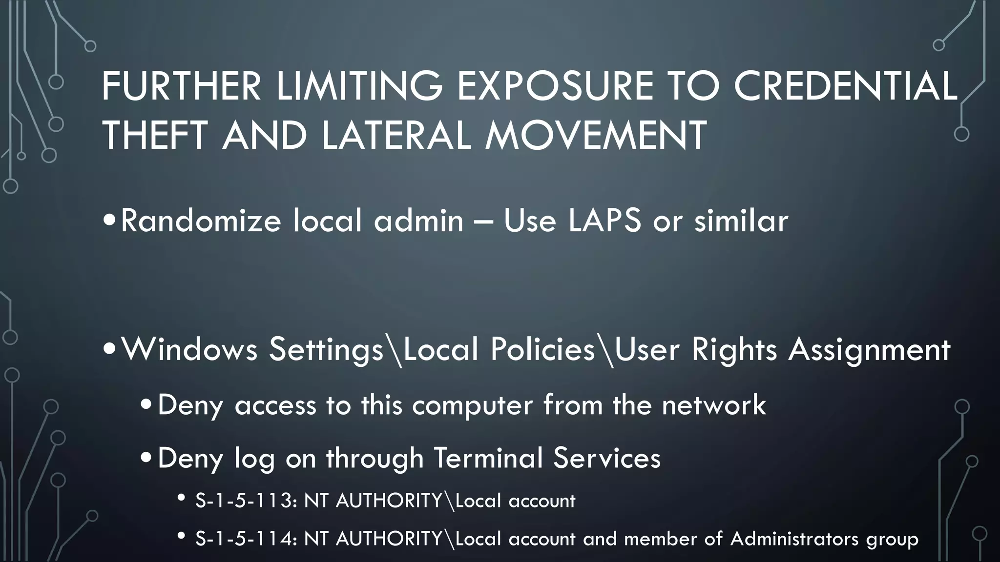 FURTHER LIMITING EXPOSURE TO CREDENTIAL
THEFT AND LATERAL MOVEMENT
•Randomize local admin – Use LAPS or similar
•Windows SettingsLocal PoliciesUser Rights Assignment
•Deny access to this computer from the network
•Deny log on through Terminal Services
• S-1-5-113: NT AUTHORITYLocal account
• S-1-5-114: NT AUTHORITYLocal account and member of Administrators group
 