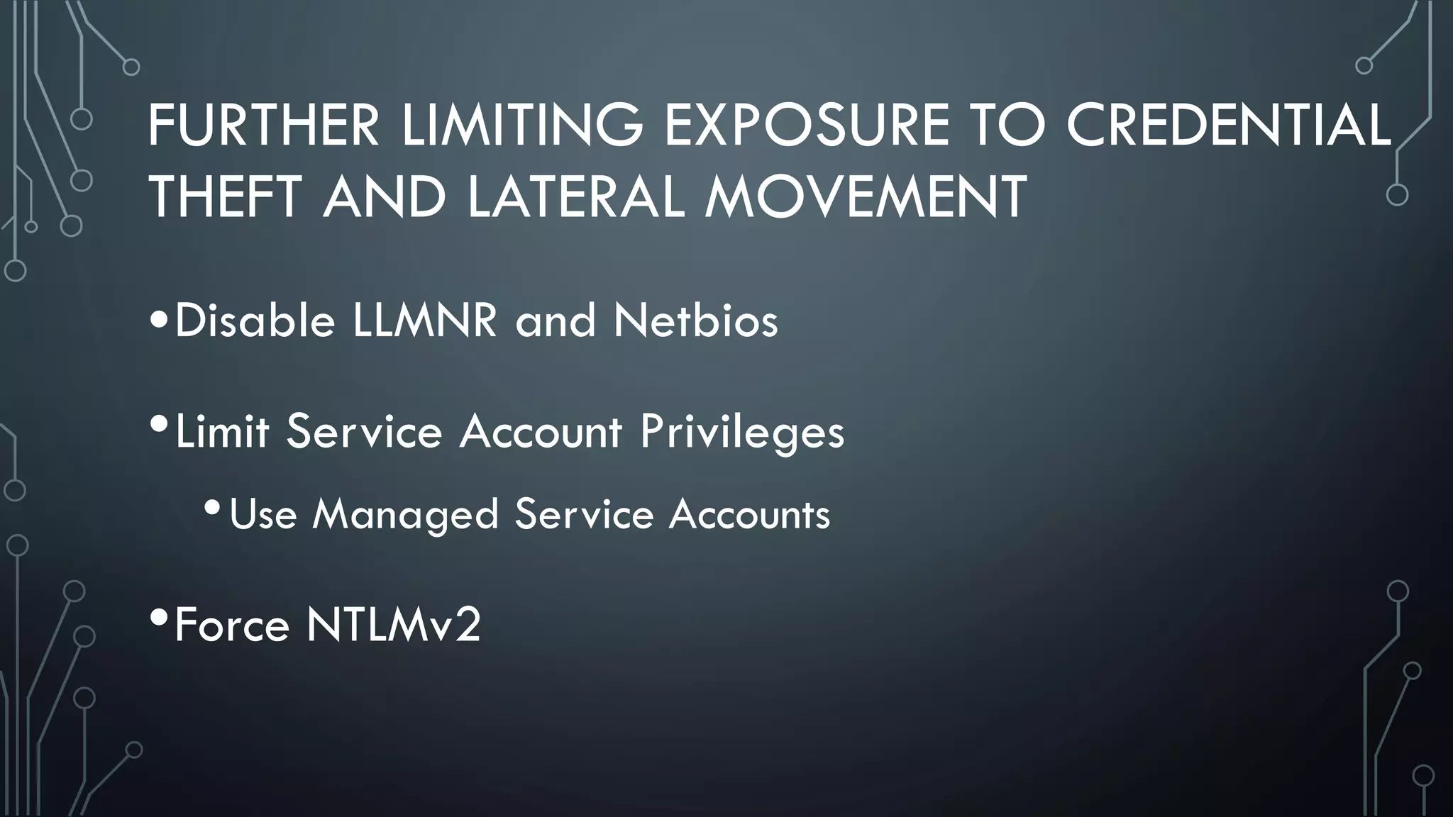 FURTHER LIMITING EXPOSURE TO CREDENTIAL
THEFT AND LATERAL MOVEMENT
•Disable LLMNR and Netbios
•Limit Service Account Privileges
•Use Managed Service Accounts
•Force NTLMv2
 