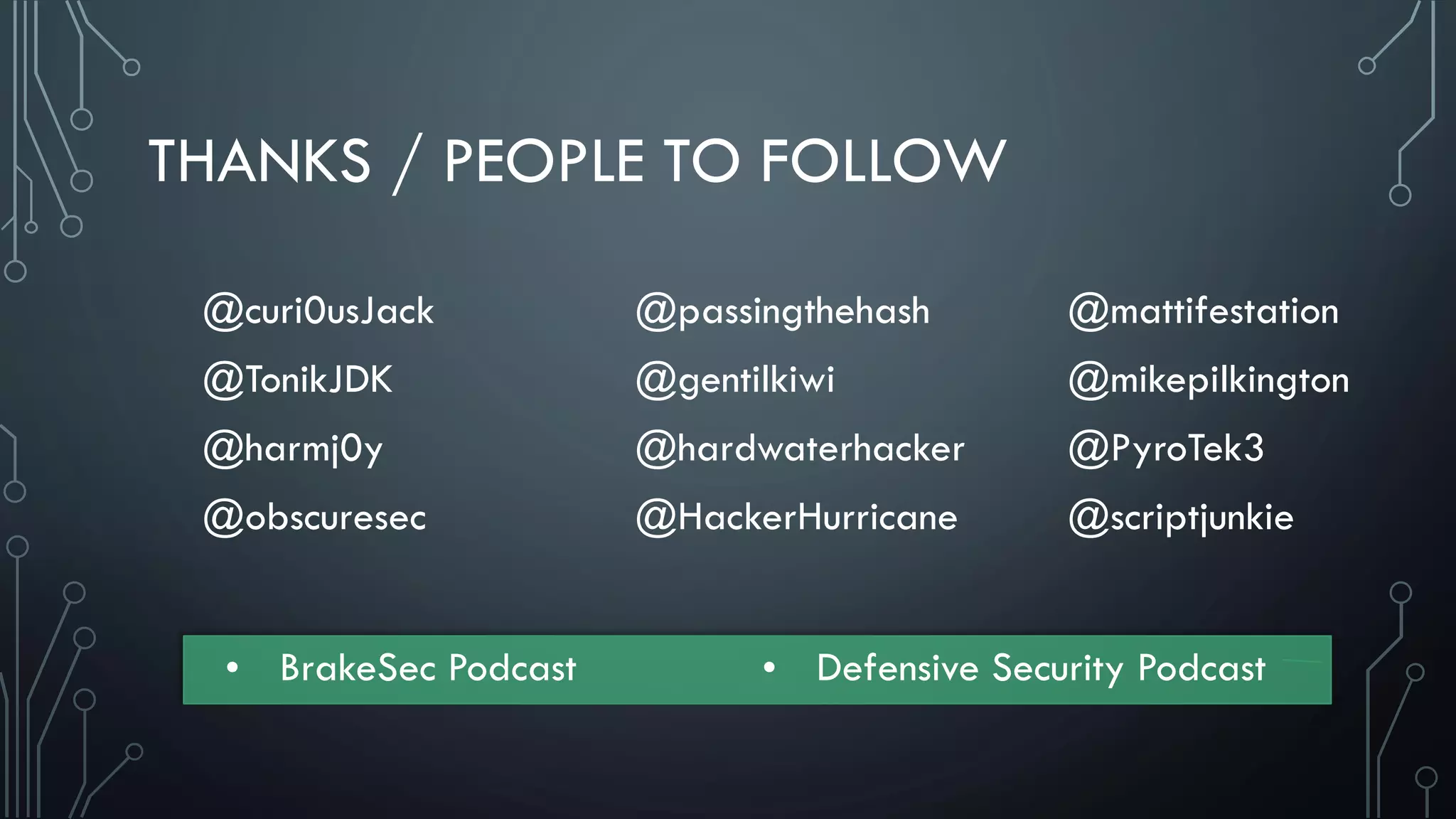 THANKS / PEOPLE TO FOLLOW
@curi0usJack
@TonikJDK
@harmj0y
@obscuresec
@passingthehash
@gentilkiwi
@hardwaterhacker
@HackerHurricane
@mattifestation
@mikepilkington
@PyroTek3
@scriptjunkie
• BrakeSec Podcast • Defensive Security Podcast
 