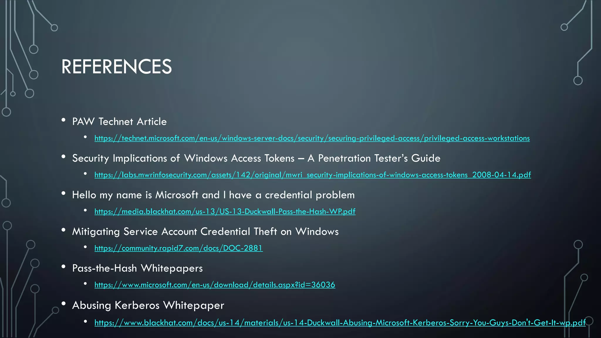 REFERENCES
• PAW Technet Article
• https://technet.microsoft.com/en-us/windows-server-docs/security/securing-privileged-access/privileged-access-workstations
• Security Implications of Windows Access Tokens – A Penetration Tester’s Guide
• https://labs.mwrinfosecurity.com/assets/142/original/mwri_security-implications-of-windows-access-tokens_2008-04-14.pdf
• Hello my name is Microsoft and I have a credential problem
• https://media.blackhat.com/us-13/US-13-Duckwall-Pass-the-Hash-WP.pdf
• Mitigating Service Account Credential Theft on Windows
• https://community.rapid7.com/docs/DOC-2881
• Pass-the-Hash Whitepapers
• https://www.microsoft.com/en-us/download/details.aspx?id=36036
• Abusing Kerberos Whitepaper
• https://www.blackhat.com/docs/us-14/materials/us-14-Duckwall-Abusing-Microsoft-Kerberos-Sorry-You-Guys-Don't-Get-It-wp.pdf
 