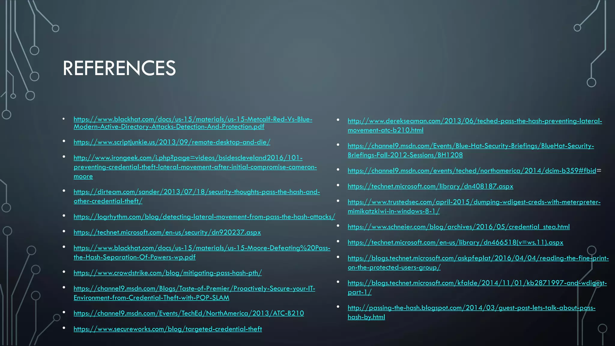 REFERENCES
• https://www.blackhat.com/docs/us-15/materials/us-15-Metcalf-Red-Vs-Blue-
Modern-Active-Directory-Attacks-Detection-And-Protection.pdf
• https://www.scriptjunkie.us/2013/09/remote-desktop-and-die/
• http://www.irongeek.com/i.php?page=videos/bsidescleveland2016/101-
preventing-credential-theft-lateral-movement-after-initial-compromise-cameron-
moore
• https://dirteam.com/sander/2013/07/18/security-thoughts-pass-the-hash-and-
other-credential-theft/
• https://logrhythm.com/blog/detecting-lateral-movement-from-pass-the-hash-attacks/
• https://technet.microsoft.com/en-us/security/dn920237.aspx
• https://www.blackhat.com/docs/us-15/materials/us-15-Moore-Defeating%20Pass-
the-Hash-Separation-Of-Powers-wp.pdf
• https://www.crowdstrike.com/blog/mitigating-pass-hash-pth/
• https://channel9.msdn.com/Blogs/Taste-of-Premier/Proactively-Secure-your-IT-
Environment-from-Credential-Theft-with-POP-SLAM
• https://channel9.msdn.com/Events/TechEd/NorthAmerica/2013/ATC-B210
• https://www.secureworks.com/blog/targeted-credential-theft
• http://www.derekseaman.com/2013/06/teched-pass-the-hash-preventing-lateral-
movement-atc-b210.html
• https://channel9.msdn.com/Events/Blue-Hat-Security-Briefings/BlueHat-Security-
Briefings-Fall-2012-Sessions/BH1208
• https://channel9.msdn.com/events/teched/northamerica/2014/dcim-b359#fbid=
• https://technet.microsoft.com/library/dn408187.aspx
• https://www.trustedsec.com/april-2015/dumping-wdigest-creds-with-meterpreter-
mimikatzkiwi-in-windows-8-1/
• https://www.schneier.com/blog/archives/2016/05/credential_stea.html
• https://technet.microsoft.com/en-us/library/dn466518(v=ws.11).aspx
• https://blogs.technet.microsoft.com/askpfeplat/2016/04/04/reading-the-fine-print-
on-the-protected-users-group/
• https://blogs.technet.microsoft.com/kfalde/2014/11/01/kb2871997-and-wdigest-
part-1/
• http://passing-the-hash.blogspot.com/2014/03/guest-post-lets-talk-about-pass-
hash-by.html
 