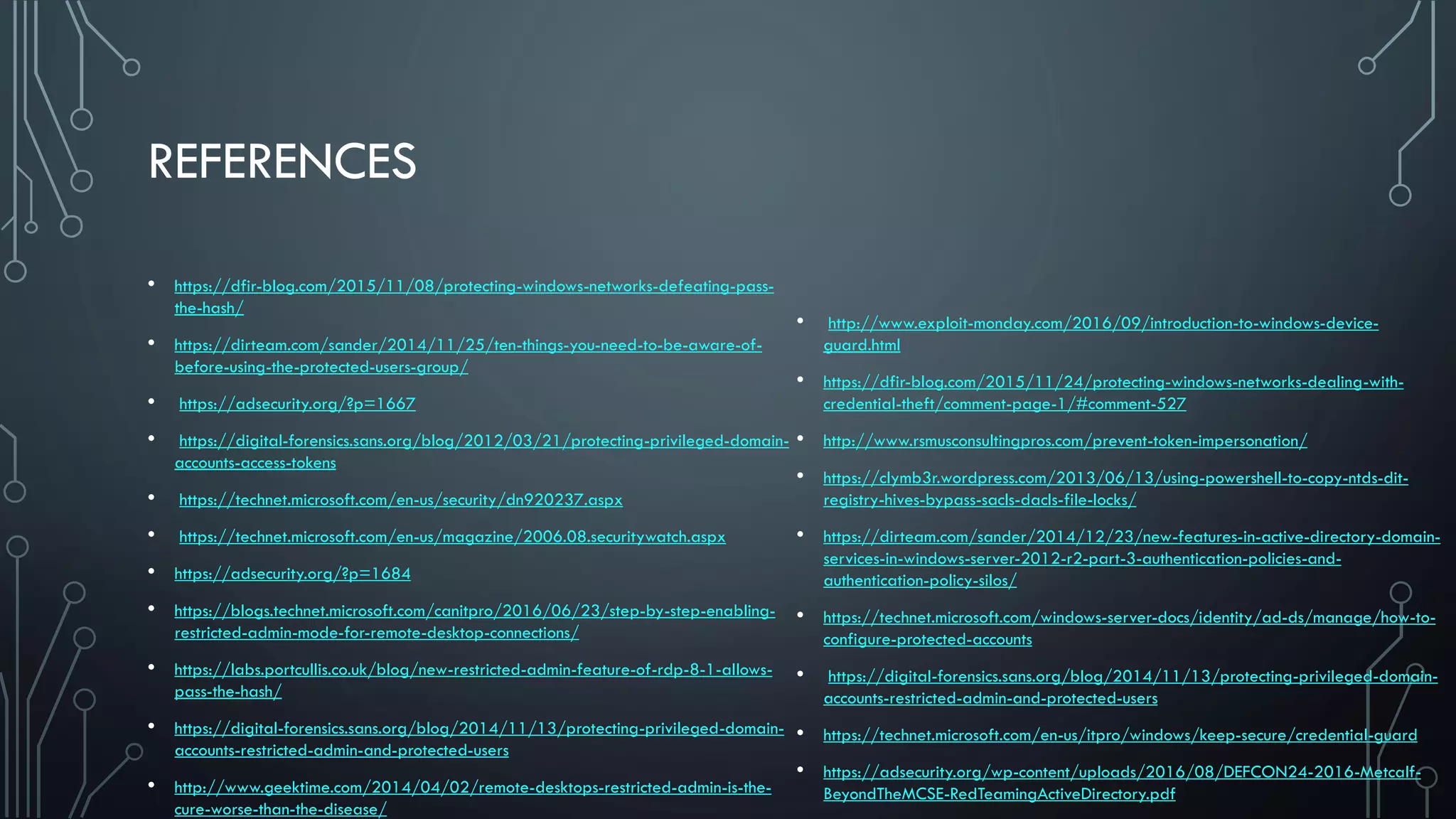 REFERENCES
• https://dfir-blog.com/2015/11/08/protecting-windows-networks-defeating-pass-
the-hash/
• https://dirteam.com/sander/2014/11/25/ten-things-you-need-to-be-aware-of-
before-using-the-protected-users-group/
• https://adsecurity.org/?p=1667
• https://digital-forensics.sans.org/blog/2012/03/21/protecting-privileged-domain-
accounts-access-tokens
• https://technet.microsoft.com/en-us/security/dn920237.aspx
• https://technet.microsoft.com/en-us/magazine/2006.08.securitywatch.aspx
• https://adsecurity.org/?p=1684
• https://blogs.technet.microsoft.com/canitpro/2016/06/23/step-by-step-enabling-
restricted-admin-mode-for-remote-desktop-connections/
• https://labs.portcullis.co.uk/blog/new-restricted-admin-feature-of-rdp-8-1-allows-
pass-the-hash/
• https://digital-forensics.sans.org/blog/2014/11/13/protecting-privileged-domain-
accounts-restricted-admin-and-protected-users
• http://www.geektime.com/2014/04/02/remote-desktops-restricted-admin-is-the-
cure-worse-than-the-disease/
• http://www.exploit-monday.com/2016/09/introduction-to-windows-device-
guard.html
• https://dfir-blog.com/2015/11/24/protecting-windows-networks-dealing-with-
credential-theft/comment-page-1/#comment-527
• http://www.rsmusconsultingpros.com/prevent-token-impersonation/
• https://clymb3r.wordpress.com/2013/06/13/using-powershell-to-copy-ntds-dit-
registry-hives-bypass-sacls-dacls-file-locks/
• https://dirteam.com/sander/2014/12/23/new-features-in-active-directory-domain-
services-in-windows-server-2012-r2-part-3-authentication-policies-and-
authentication-policy-silos/
• https://technet.microsoft.com/windows-server-docs/identity/ad-ds/manage/how-to-
configure-protected-accounts
• https://digital-forensics.sans.org/blog/2014/11/13/protecting-privileged-domain-
accounts-restricted-admin-and-protected-users
• https://technet.microsoft.com/en-us/itpro/windows/keep-secure/credential-guard
• https://adsecurity.org/wp-content/uploads/2016/08/DEFCON24-2016-Metcalf-
BeyondTheMCSE-RedTeamingActiveDirectory.pdf
 