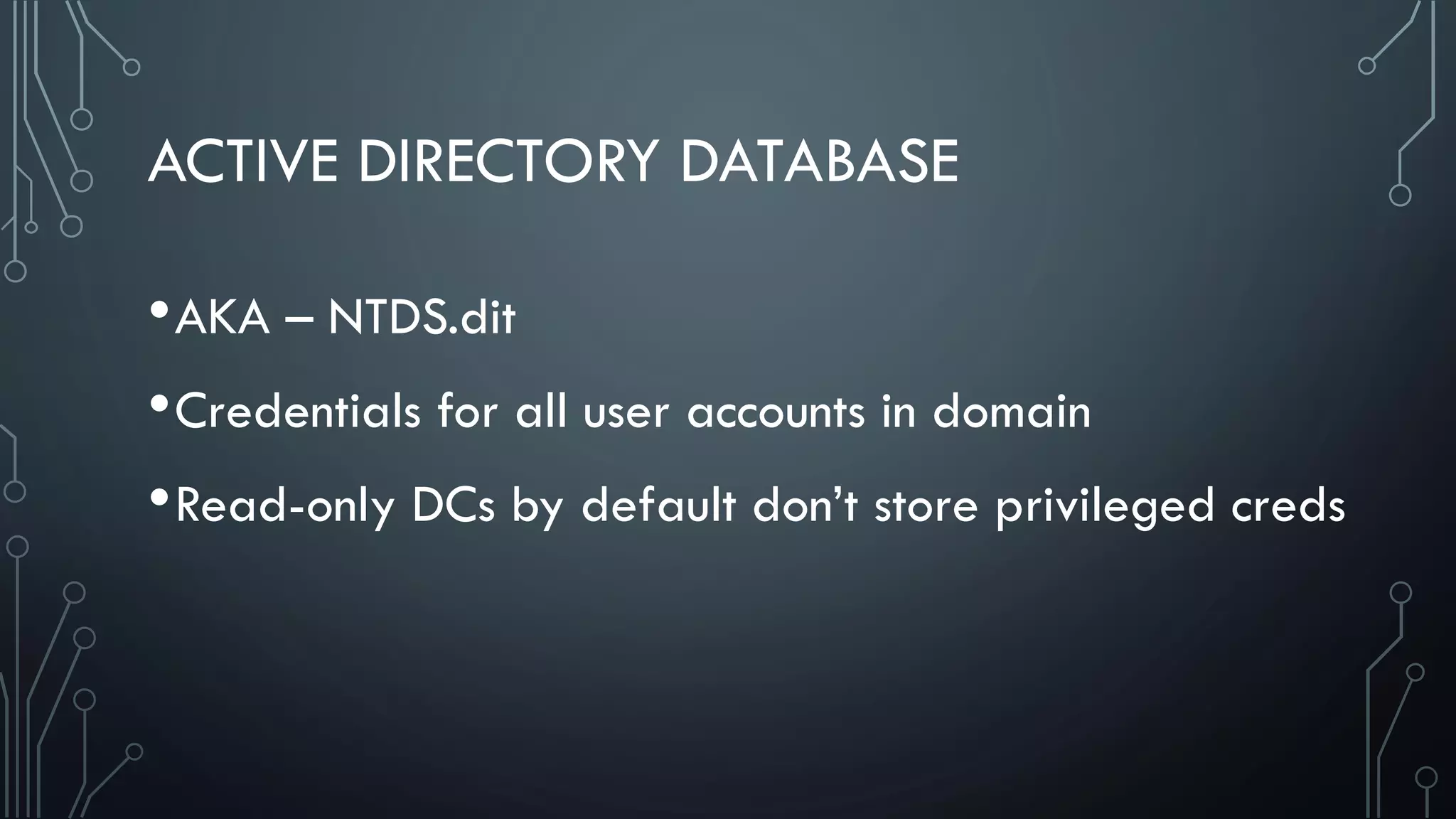 ACTIVE DIRECTORY DATABASE
•AKA – NTDS.dit
•Credentials for all user accounts in domain
•Read-only DCs by default don’t store privileged creds
 