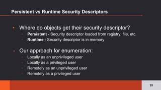 Persistent vs Runtime Security Descriptors
▪ Where do objects get their security descriptor?
▫ Persistent - Security descriptor loaded from registry, file, etc.
▫ Runtime - Security descriptor is in memory
▪ Our approach for enumeration:
▫ Locally as an unprivileged user
▫ Locally as a privileged user
▫ Remotely as an unprivileged user
▫ Remotely as a privileged user
20
 