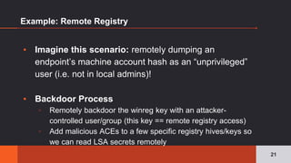 Example: Remote Registry
▪ Imagine this scenario: remotely dumping an
endpoint’s machine account hash as an “unprivileged”
user (i.e. not in local admins)!
▪ Backdoor Process
▫ Remotely backdoor the winreg key with an attacker-
controlled user/group (this key == remote registry access)
▫ Add malicious ACEs to a few specific registry hives/keys so
we can read LSA secrets remotely
21
 