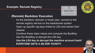 Example: Remote Registry
▪ (Remote) Backdoor Execution
▫ As the backdoor (domain or local) user, connect to the
remote registry service on the backdoored system
▫ Open up specific reg keys linked to LSA and extract their
classes
▫ Combine these class values and compute the BootKey
▫ Use the BootKey to decrypt the LSA key
▫ Use the LSA key to decrypt the machine account hash!
▫ EVERYONE GETS A SILVER TICKET!!
22
 