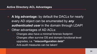 Active Directory ACL Advantages
24
▪ A big advantage: by default the DACLs for nearly
every AD object can be enumerated by any
authenticated user in the domain through LDAP!
▪ Other advantages of AD ACLs:
▫ Changes also have a minimal forensic footprint
▫ Changes often survive OS and domain functional level
upgrades, i.e. “misconfiguration debt”
▫ Anti-audit measures can be taken!
 