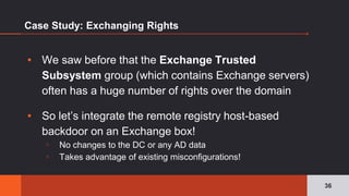 Case Study: Exchanging Rights
▪ We saw before that the Exchange Trusted
Subsystem group (which contains Exchange servers)
often has a huge number of rights over the domain
▪ So let’s integrate the remote registry host-based
backdoor on an Exchange box!
▫ No changes to the DC or any AD data
▫ Takes advantage of existing misconfigurations!
36
 