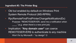 Ingredient #3: The Printer Bug
▪ Old but enabled-by-default-on-Windows Print
System Remote Protocol (MS-RPRN)
▪ RpcRemoteFindFirstPrinterChangeNotification(Ex)
▫ Purpose: “REMOTESERVER, send me a notification when
____” (e.g. when there’s a new print job)
▪ Implication: *Any domain user* can coerce
REMOTESERVER$ to authenticate to any machine
▫ Won’t fix by Microsoft - “ by design” ☺
41
 