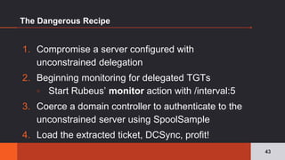 The Dangerous Recipe
1. Compromise a server configured with
unconstrained delegation
2. Beginning monitoring for delegated TGTs
▫ Start Rubeus’ monitor action with /interval:5
3. Coerce a domain controller to authenticate to the
unconstrained server using SpoolSample
4. Load the extracted ticket, DCSync, profit!
43
 