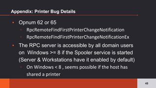 Appendix: Printer Bug Details
▪ Opnum 62 or 65
▫ RpcRemoteFindFirstPrinterChangeNotification
▫ RpcRemoteFindFirstPrinterChangeNotificationEx
▪ The RPC server is accessible by all domain users
on Windows >= 8 if the Spooler service is started
(Server & Workstations have it enabled by default)
▫ On Windows < 8 , seems possible if the host has
shared a printer
48
 