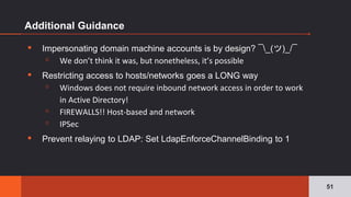 Additional Guidance
▪ Impersonating domain machine accounts is by design? ¯_(ツ)_/¯
▫ We don’t think it was, but nonetheless, it’s possible
▪ Restricting access to hosts/networks goes a LONG way
▫ Windows does not require inbound network access in order to work
in Active Directory!
▫ FIREWALLS!! Host-based and network
▫ IPSec
▪ Prevent relaying to LDAP: Set LdapEnforceChannelBinding to 1
51
 