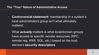The “True” Nature of Administrative Access
▪ Controversial statement: membership in a system’s
local administrators group isn’t what ultimately
matters!
▪ What actually matters is what local/domain groups
have access to specific remote resources (RPC,
remote reg, WMI, SQL, etc.) based on the host
service’s security descriptors
6
 