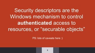 Security descriptors are the
Windows mechanism to control
authenticated access to
resources, or “securable objects”
9
PS: lots of caveats here :)
 