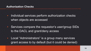 Authorization Checks
▪ Individual services perform authorization checks
when objects are accessed
▪ Services compare the requestor’s user/group SIDs
to the DACL and grant/deny access
▪ Local “Administrators” is a group many services
grant access to by default (but it could be denied)
14
 
