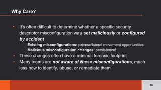 Why Care?
▪ It’s often difficult to determine whether a specific security
descriptor misconfiguration was set maliciously or configured
by accident
▫ Existing misconfigurations: privesc/lateral movement opportunities
▫ Malicious misconfiguration changes: persistence!
▪ These changes often have a minimal forensic footprint
▪ Many teams are not aware of these misconfigurations, much
less how to identify, abuse, or remediate them
16
 